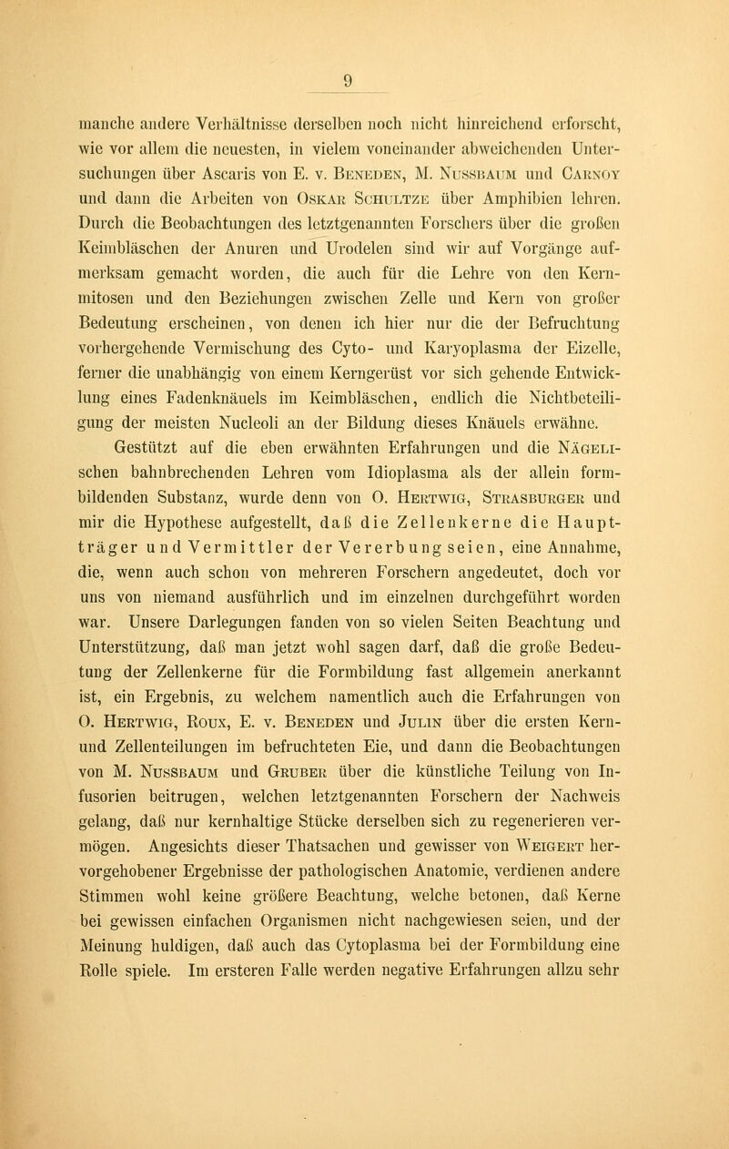 9^ manche andere Verhältnisse derselben noch nicht hinreichend erforscht, wie vor allem die neuesten, in vielem voneinander abweichenden Unter- suchungen über Ascaris von E. v. Beneden, M. Nussbaum und Carxoy und dann die Arbeiten von Oskar Schultze über Amphibien lehren. Durch die Beobachtungen des letztgenannten Forschers über die großen Keimbläschen der Anuren und Urodelen sind wir auf Vorgänge auf- merksam gemacht worden, die auch für die Lehre von den Kern- mitosen und den Beziehungen zwischen Zelle und Kern von großer Bedeutung erscheinen, von denen ich hier nur die der Befruchtung vorhergehende Vermischung des Cyto- und Karyoplasma der Eizelle, ferner die unabhängig von einem Kerngerüst vor sich gehende Entwick- lung eines Fadenknäuels im Keimbläschen, endlich die Nichtbeteili- gung der meisten Nucleoli an der Bildung dieses Knäuels erwähne. Gestützt auf die eben erwähnten Erfahrungen und die Nägeli- schen bahnbrechenden Lehren vom Idioplasma als der allein form- bildenden Substanz, wurde denn von 0. Hertwig, Strasburger und mir die Hypothese aufgestellt, daß die Zellenkerne die Haupt- träger u nd Vermittler der Vererbung seien, eine Annahme, die, wenn auch schon von mehreren Forschern angedeutet, doch vor uns von niemand ausführlich und im einzelnen durchgeführt worden war. Unsere Darlegungen fanden von so vielen Seiten Beachtung und Unterstützung, daß man jetzt wohl sagen darf, daß die große Bedeu- tung der Zellenkerne für die Formbildung fast allgemein anerkannt ist, ein Ergebnis, zu welchem namentlich auch die Erfahrungen von 0. Hertwig, Eoux, E. v. Beneden und Julin über die ersten Kern- und Zellenteilungen im befruchteten Eie, und dann die Beobachtungen von M. Nussbaum und Gruber über die künstliche Teilung von In- fusorien beitrugen, welchen letztgenannten Forschern der Nachweis gelang, daß nur kernhaltige Stücke derselben sich zu regenerieren ver- mögen. Angesichts dieser Thatsachen und gewisser von Weigert her- vorgehobener Ergebnisse der pathologischen Anatomie, verdienen andere Stimmen wohl keine größere Beachtung, welche betonen, daß Kerne bei gewissen einfachen Organismen nicht nachgewiesen seien, und der Meinung huldigen, daß auch das Cytoplasma bei der Formbildung eine Rolle spiele. Im ersteren Falle werden negative Erfahrungen allzu sehr