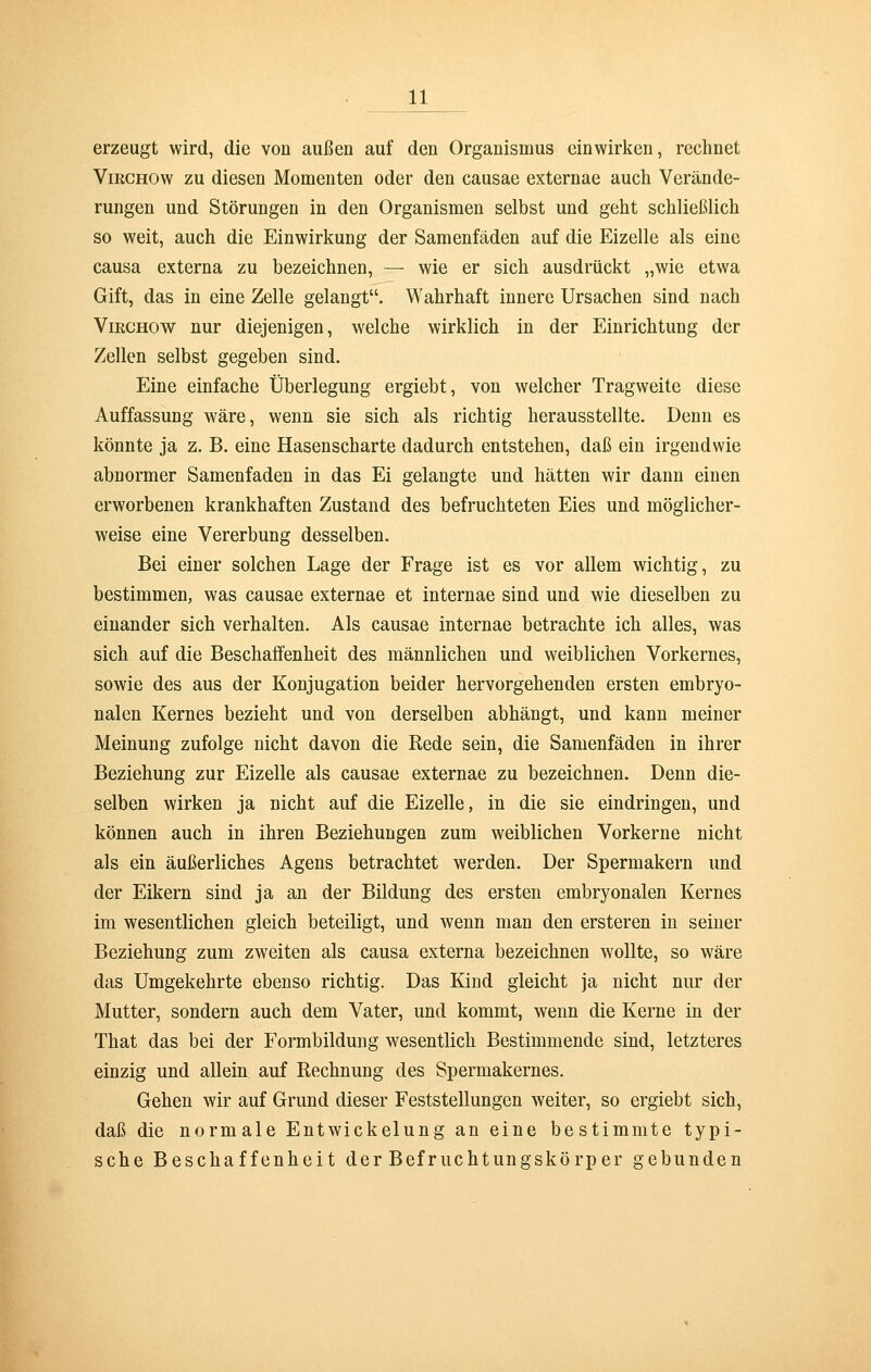 erzeugt wird, die von außen auf den Organismus einwirken, rechnet Vikghow zu diesen Momenten oder den causae externae auch Verände- rungen und Störungen in den Organismen selbst und geht schließlich so weit, auch die Einwirkung der Samenfäden auf die Eizelle als eine causa externa zu bezeichnen, — wie er sich ausdrückt „wie etwa Gift, das in eine Zelle gelangt. Wahrhaft innere Ursachen sind nach Virchow nur diejenigen, welche wirklich in der Einrichtung der Zellen selbst gegeben sind. Eine einfache Überlegung ergiebt, von welcher Tragweite diese Auffassung wäre, wenn sie sich als richtig herausstellte. Denn es könnte ja z. B. eine Hasenscharte dadurch entstehen, daß ein irgendwie abnormer Samenfaden in das Ei gelangte und hätten wir dann einen erworbenen krankhaften Zustand des befruchteten Eies und möglicher- weise eine Vererbung desselben. Bei einer solchen Lage der Frage ist es vor allem wichtig, zu bestimmen, was causae externae et internae sind und wie dieselben zu einander sich verhalten. Als causae internae betrachte ich alles, was sich auf die Beschaffenheit des männlichen und weiblichen Vorkernes, sowie des aus der Konjugation beider hervorgehenden ersten embryo- nalen Kernes bezieht und von derselben abhängt, und kann meiner Meinung zufolge nicht davon die Rede sein, die Samenfäden in ihrer Beziehung zur Eizelle als causae externae zu bezeichnen. Denn die- selben wirken ja nicht auf die Eizelle, in die sie eindringen, und können auch in ihren Beziehungen zum weiblichen Vorkerne nicht als ein äußerliches Agens betrachtet werden. Der Spermakern und der Eikern sind ja an der Bildung des ersten embryonalen Kernes im wesentlichen gleich beteiligt, und wenn man den ersteren in seiner Beziehung zum zweiten als causa externa bezeichnen wollte, so wäre das Umgekehrte ebenso richtig. Das Kind gleicht ja nicht nur der Mutter, sondern auch dem Vater, und kommt, wenn die Kerne in der That das bei der Formbildung wesentlich Bestimmende sind, letzteres einzig und allein auf Rechnung des Spermakernes. Gehen wir auf Grund dieser Feststellungen weiter, so ergiebt sich, daß die normale Entwickelung an eine bestimmte typi- sche Beschaffenheit der Befruchtungskörper gebunden