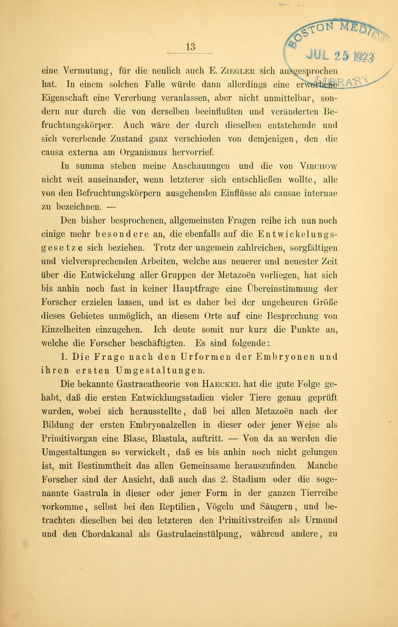 eine Vermutung, für die neulich auch E. Ziegler sich ausgesprochen hat. In einem solchen Falle würde dann allerdings eine enta>«MiR; Eigenschaft eine Vererbung veranlassen, aber nicht unmittelbar, son- dern nur durch die von derselben beeinflußten und veränderten Be- fruchtungskörper. Auch wäre der durch dieselben entstehende und sich vererbende Zustand ganz verschieden von demjenigen, den die causa externa am Organismus hervorrief. In summa stehen meine Anschauungen und die von Virchow nicht weit auseinander, wenn letzterer sich entschließen wollte, alle von den Befruchtungskörpern ausgehenden Einflüsse als causae internae zu bezeichnen. — Den bisher besprochenen, allgemeinsten Fragen reihe ich nun noch einige mehr besondere an, die ebenfalls auf die E n t w i c k e 1 u n g s- g e s e t z e sich beziehen. Trotz der ungemein zahlreichen, sorgfältigen und vielversprechenden Arbeiten, welche aus neuerer und neuester Zeit über die Entwicklung aller Gruppen der Metazoen vorliegen, hat sich bis anhin noch fast in keiner Hauptfrage eine Übereinstimmung der Forscher erzielen lassen, und ist es daher bei der ungeheuren Größe dieses Gebietes unmöglich, an diesem Orte auf eine Besprechung von Einzelheiten einzugehen. Ich deute somit nur kurz die Punkte an, welche die Forscher beschäftigten. Es sind folgende: 1. Die Frage nach den Urformen der Embryonen und ihren ersten Umgestaltungen. Die bekannte Gastraeatheorie von Haeckel hat die gute Folge ge- habt, daß die ersten Entwicklungsstadien vieler Tiere genau geprüft wurden, wobei sich herausstellte, daß bei allen Metazoen nach der Bildung der ersten Embryonalzellen in dieser oder jener Weise als Primitivorgan eine Blase, Blastula, auftritt. — Von da an werden die Umgestaltungen so verwickelt, daß es bis anhin noch nicht gelungen ist, mit Bestimmtheit das allen Gemeinsame herauszufinden. Manche Forscher sind der Ansicht, daß auch das 2. Stadium oder die soge- nannte Gastrula in dieser oder jener Form in der ganzen Tierreihe vorkomme, selbst bei den Reptilien, Vögeln und Säugern, und be- trachten dieselben bei den letzteren den Primitivstreifen als Urmund und den Chordakanal als Gastrulaeinstülpung, während andere, zu