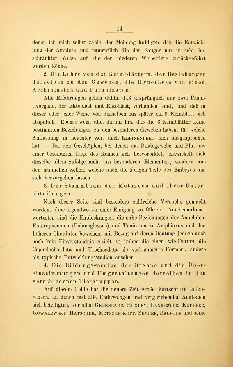 denen ich mich selbst zähle, der Meinung huldigen, daß die Entwick- lung der Amniota und namentlich die der Säuger nur in sehr be- schränkter Weise auf die der niederen Wirbeltiere zurückgeführt werden könne. 2. Die Lehre von d en Keimblättern, den Beziehungen derselben zu den Geweben, die Hypothese von einem Archiblasten und Parablasten. Alle Erfahrungen gehen dahin, daß ursprünglich nur zwei Primi- tivorgane, der Ektoblast und Entoblast, vorhanden sind, und daß in dieser oder jener Weise von denselben aus später ein 3. Keimblatt sich abspaltet. Ebenso weist alles darauf hin, daß die 3 Keimblätter keine bestimmten Beziehungen zu den besonderen Geweben haben, für welche Auffassung in neuester Zeit auch Kleinenberg sich ausgesprochen hat. — Bei den Geschöpfen, bei denen das Bindegewebe und Blut aus einer besonderen Lage des Keimes sich hervorbildet, entwickelt sich dieselbe allem zufolge nicht aus besonderen Elementen, sondern aus den nämlichen Zellen, welche auch die übrigen Teile des Embryos aus sich hervorgehen lassen. 3. Der Stammbaum der Metazoen und ihrer Unter- abteilungen. Nach dieser Seite sind besonders zahlreiche Versuche gemacht worden, ohne irgendwo zu einer Einigung zu führen. Am bemerkens- wertesten sind die Entdeckungen, die nahe Beziehungen der Anneliden, Enteropneusten (Balanoglossus) und Tunicaten zu Amphioxus und den höheren Chordaten beweisen, mit Bezug auf deren Deutung jedoch auch noch kein Einverständnis erzielt ist, indem die einen, wie Dohrn, die Cephalochordata und Urochordata als verkümmerte Formen, andere als typische Entwicklungsstadien ansehen. 4. Die Bildungsgesetze der Organe und die Über- einstimmungen und Umgestaltungen derselben in den verschiedenen Tiergruppen. Auf diesem Felde hat die neuere Zeit große Fortschritte aufzu- weisen, an denen fast alle Embryologen und vergleichenden Anatomen sich beteiligten, vor allen Gegenbaur, Huxley, Lankester, Kupfper, Kowalewsky, Hatschek, Metschnikopp, Semper, Balfour und seine