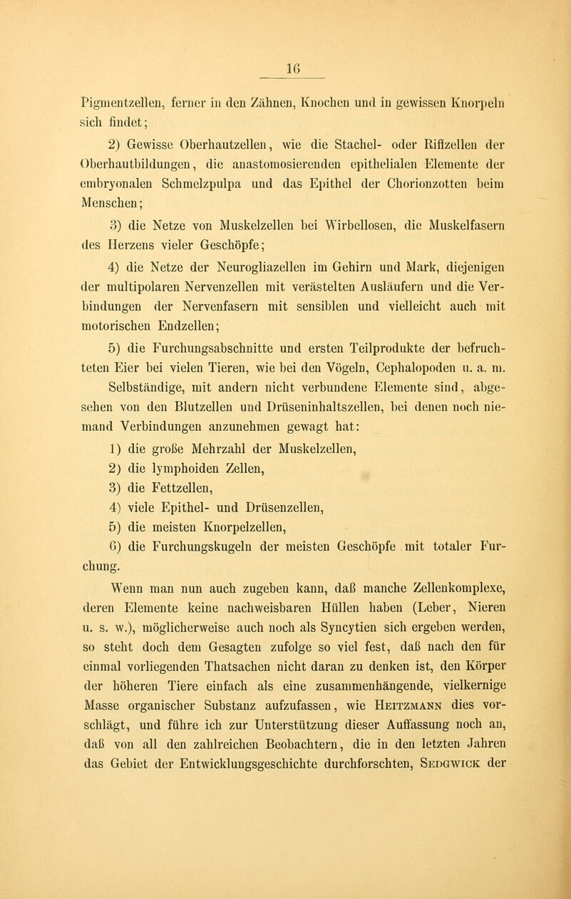 Pigmentzellen, ferner in den Zähnen, Knochen und in gewissen Knorpeln sich findet; 2) Gewisse Oberhautzellen, wie die Stachel- oder Riffzellen der Oberhautbildungen, die anastomosierenden epithelialen Elemente der embryonalen Schmelzpulpa und das Epithel der Chorionzotten beim Menschen; 3) die Netze von Muskelzellen bei Wirbellosen, die Muskelfasern des Herzens vieler Geschöpfe; 4) die Netze der Neurogliazellen im Gehirn und Mark, diejenigen der multipolaren Nervenzellen mit verästelten Ausläufern und die Ver- bindungen der Nervenfasern mit sensiblen und vielleicht auch mit motorischen Endzellen; 5) die Furchungsabschnitte und ersten Teilprodukte der befruch- teten Eier bei vielen Tieren, wie bei den Vögeln, Cephalopoden u. a. m. Selbständige, mit andern nicht verbundene Elemente sind, abge- sehen von den Blutzellen und Drüseninhaltszellen, bei denen noch nie- mand Verbindungen anzunehmen gewagt hat: 1) die große Mehrzahl der Muskelzellen, 2) die lymphoiden Zellen, 3) die Fettzellen, 4) viele Epithel- und Drüsenzellen, 5) die meisten Knorpelzellen, 6) die Furchungskugeln der meisten Geschöpfe mit totaler Fur- chung. Wenn man nun auch zugeben kann, daß manche Zellenkomplexe, deren Elemente keine nachweisbaren Hüllen haben (Leber, Nieren u. s. w.), möglicherweise auch noch als Syncytien sich ergeben werden, so steht doch dem Gesagten zufolge so viel fest, daß nach den für einmal vorliegenden Thatsachen nicht daran zu denken ist, den Körper der höheren Tiere einfach als eine zusammenhängende, vielkernige Masse organischer Substanz aufzufassen, wie Heitzmann dies vor- schlägt, und führe ich zur Unterstützung dieser Auffassung noch an, daß von all den zahlreichen Beobachtern, die in den letzten Jahren das Gebiet der Entwicklungsgeschichte durchforschten, Sedgwick der