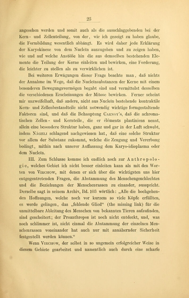 angesehen werden und somit auch als die ausschlaggebenden bei der Kern- und Zellenteilung, von der, wie ich gezeigt zu haben glaube, die Formbildung wesentlich abhängt. Es wird daher jede Erklärung der Karyokinese von dem Nuclei'n auszugehen und zu zeigen haben, wie und auf welche Anstöße hin die aus demselben bestehenden Ele- mente die Teilung der Kerne einleiten und bewirken, eine Forderung, die leichter zu stellen als zu verwirklichen ist. Bei weiteren Erwägungen dieser Frage beachte man, daß nichts der Annahme im Wege, daß die Nucle'insubstanzen der Kerne mit einem besonderen Bewegungsvermögen begabt sind und vermittelst desselben die verschiedenen Erscheinungen der Mitose bewirken. Ferner scheint mir unzweifelhaft, daß andere, nicht aus Nuclei'n bestehende kontraktile Kern- und Zellenbestandteile nicht notwendig wichtige formgestaltende Faktoren sind, und daß die Behauptung Carnoy's, daß die achroma- tischen Zellen - und Kernteile, die er elements plastiniens nennt, allein eine besondere Struktur haben, ganz und gar in der Luft schwebt, indem Nägeli schlagend nachgewiesen hat, daß eine solche Struktur vor allem der Substanz zukommt, welche die Zeugung und Vererbung bedingt, mithin nach unserer Auffassung dem Karyo-idioplasma oder dem Nuclein. III. Zum Schlüsse komme ich endlich noch zur Anthropolo- gie, welches Gebiet ich nicht besser einleiten kann als mit den Wor- ten von Virchow, mit denen er sich über die wichtigsten uns hier entgegentretenden Fragen, die Abstammung des Menschengeschlechtes und die Beziehungen der Menschenrassen zu einander, ausspricht. Derselbe sagt in seinem Archiv, Bd. 103 wörtlich: „Alle die hochgehen- den Hoffnungen, welche noch vor kurzem so viele Köpfe erfüllten, es werde gelingen, das „fehlende Glied (the missing link) für die unmittelbare Ableitung des Menschen von bekannten Tieren aufzufinden, sind gescheitert; der Proanthropos ist noch nicht entdeckt, und, was noch schlimmer ist, nicht einmal die Abstammung der einzelnen Men- schenrassen voneinander hat auch nur mit annähernder Sicherheit festgestellt werden können. Wenn Virchow, der selbst in so ungemein erfolgreicher Weise in diesem Gebiete gearbeitet und namentlich auch durch eine scharfe