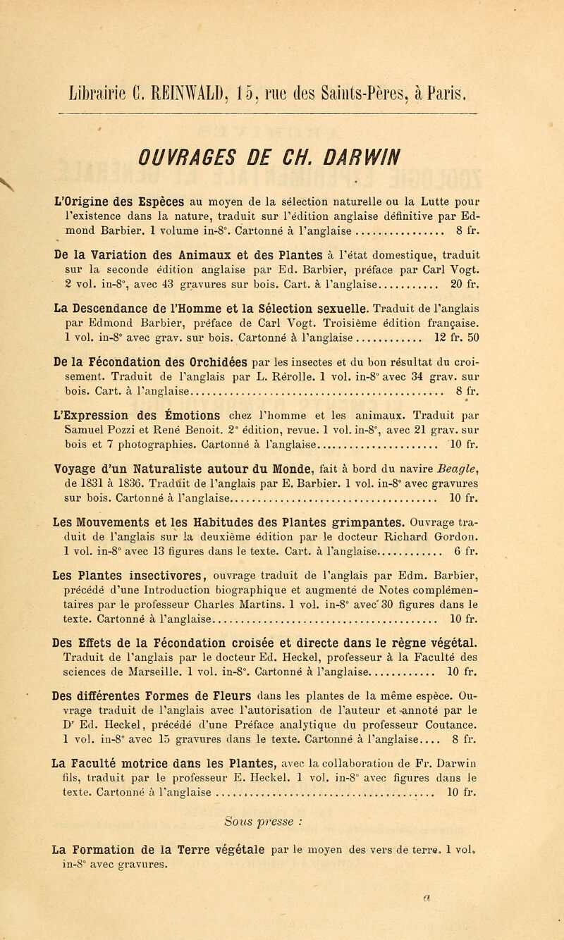 OUVRAGES DE CH. DARWIN L'Origine des Espèces au moyen de la sélection naturelle ou la Lutte pour l'existence dans la nature, traduit sur l'édition anglaise définitive par Ed- mond Barbier. 1 volume in-8°. Cartonné à l'anglaise 8 fr. De la Variation des Animaux et des Plantes à l'état domestique, traduit sur la seconde édition anglaise par Ed. Barbier, préface par Cari Vogt. 2 vol. in-8% avec 43 gravures sur bois. Cart. à l'anglaise 20 fr. La Descendance de l'Homme et la Sélection sexuelle. Traduit de l'anglais par Edmond Barbier, préface de Cari Vogt. Troisième édition française. 1 vol. in-8° avec grav. sur bois. Cartonné à l'anglaise 12 fr. 50 De la Fécondation des Orchidées par les insectes et du bon résultat du croi- sement. Traduit de l'anglais par L. Rérolle. 1 vol. in-8° avec 34 grav. sur bois. Cart. à l'anglaise 8 fr. L'Expression des Emotions chez l'homme et les animaux. Traduit par Samuel Pozzi et René Benoit. 2° édition, revue. 1 vol. in-8°, avec 21 grav. sur bois et 7 photographies. Cartonné à l'anglaise 10 fr. Voyage d'un Naturaliste autour du Monde, fait à bord du navire Beagle, de 1831 à 1836. Traduit de l'anglais par E. Barbier. 1 vol. in-8° avec gravures sur bois. Cartonné à l'anglaise 10 fr. Les Mouvements et les Habitudes des Plantes grimpantes. Ouvrage tra- duit de l'anglais sur la deuxième édition par le docteur Richard Gordon. 1 vol. in-8° avec 13 figures dans le texte. Cart. à l'anglaise 6 fr. Les Plantes insectivores, ouvrage traduit de l'anglais par Edm. Barbier, précédé d'une Introduction biographique et augmenté de Notes complémen- taires par le professeur Charles Martins. 1 vol. in-8° avec'30 figures dans le texte. Cartonné à l'anglaise 10 fr. Des Effets de la Fécondation croisée et directe dans le règne végétal. Traduit de l'anglais par le docteur Ed. Heckel, professeur à la Faculté des sciences de Marseille. 1 vol. in-8°. Cartonné à l'anglaise 10 fr. Des différentes Formes de Fleurs dans les plantes de la même espèce. Ou- vrage traduit de l'anglais avec l'autorisation de l'auteur et -annoté par le D' Ed. Heckel, précédé d'une Préface analytique du professeur Coutance. 1 vol. iu-8° avec 15 gravures dans le texte. Cartonné à l'anglaise.... 8 fr. La Faculté motrice dans les Plantes, avec la collaboration de Fr. Darwin fils, traduit par le professeur E. Heckel. 1 vol. in-8° avec figures dans le texte. Cartonné à l'anglaise 10 fr. Sous presse : La Formation de la Terre végétale par le moyen des vers de terre, 1 vol, in-8° avec gravures.