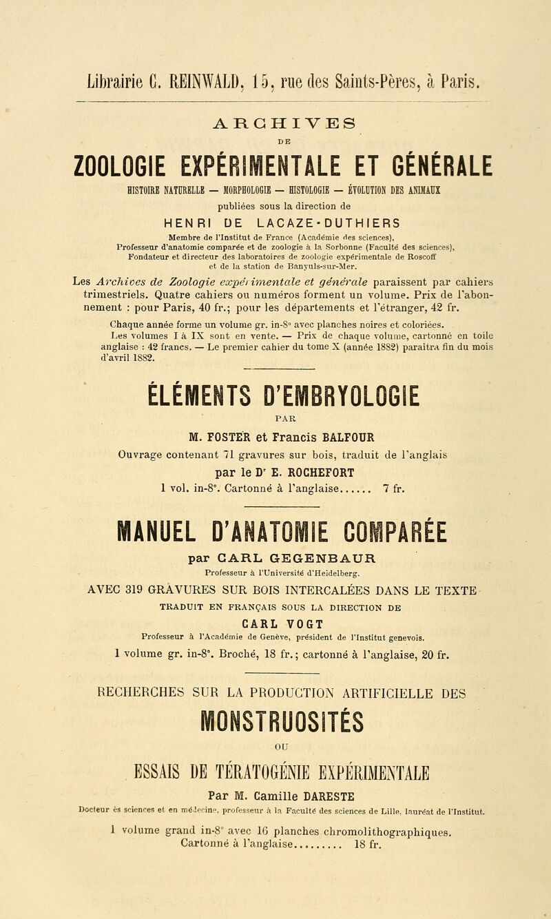 ARCHIVES DE ZOOLOGIE EXPÉRIMENTALE ET GÉNÉRALE HISTOIRE NATURELLE — MORPHOLOGIE — HISTOLOGIE — ÉTOLIITION DES ANIMAUX publiées sous la direction de HENRI DE LACAZE-DUTHIERS Membre de l'Institut de France (Académie des sciences), Professeur d'anatomie comparée et de zoologie à la Sorbonne (Faculté des sciences), Fondateur et directeur des laboratoires de zoologie expérimentale de Roscoff et de la station de Banyuls-sur-Mer. Les Archioes de Zoologie expét imentale et générale paraissent par cahiers trimestriels. Quatre cahiers ou numéros forment un volume. Prix de l'abon- nement : pour Paris, 40 fr.; pour les départements et l'étranger, 42 fr. Chaque année forme un volume gr. in-S avec planches noires et coloriées. Les volumes I à IX sont en vente. — Prix de chaque volume, cartonné en toile anglaise : 42 francs. — Le premier cahier du tome X (année 1882) paraîtra fin du mois d'avril 1882. ÉLÉMENTS D'EMBRYOLOGIE PAR M. FOSTER et Francis BALFOUR Ouvrage contenant 71 gravures sur bois, traduit de l'anglais par le D' E. ROCHEFORT 1 vol. in-8°. Cartonné à l'anglaise 7 fr. EL D'ANATOMIE COMPARÉE par GARL GEGENBAUR Professeur à l'Université d'Heidelberg. AVEC 319 GRAVURES SUR BOIS INTERCALÉES DANS LE TEXTE TRADUIT EN FRANÇAIS SOUS LA DIRECTION DE CARL VOGT Professeur à l'Académie de Genève, président de l'Institut genevois. 1 volume gr. in-S. Broché, 18 fr. ; cartonné à l'anglaise, 20 fr. RECHERCHES SUR LA PRODUCTION ARTIFICIELLE DES MONSTRUOSITÉS ou ESSAIS DE TÉRATOGÉNIE EXPERIMENTALE Par M. Camille DARESTE Docteur es sciences et en mé.lecin, professeur à la Faculté des sciences de Lille, lauréat de l'Institut. 1 volume grand in-8 avec 16 planches chromolithographiques. Cartonné à l'anglaise 18 fi.