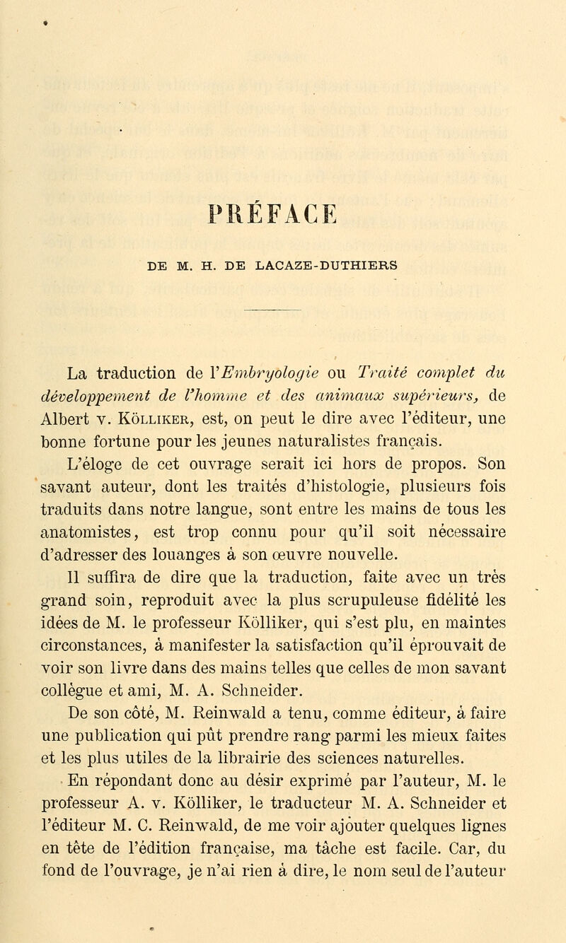 RÉFACE DE M. H. DE LACAZE-DUTHIERS La traduction de VEmbryologie ou Traité co^nplet du développement de l'homme et des animaux supérieurs, de Albert v. Kôlliker, est, on ijeut le dire avec l'éditeur, une bonne fortune pour les jeunes naturalistes français. L'éloge de cet ouvrage serait ici hors de propos. Son savant auteur, dont les traités d'histologie, plusieurs fois traduits dans notre langue, sont entre les mains de tous les anatomistes, est trop connu pour qu'il soit nécessaire d'adresser des louanges à son œuvre nouvelle. Il suffira de dire que la traduction, faite avec un très grand soin, reproduit avec la plus scrupuleuse fidélité les idées de M. le professeur Kôlliker, qui s'est plu, en maintes circonstances, à manifester la satisfaction qu'il éprouvait de voir son livre dans des mains telles que celles de mon savant collègue et ami, M. A. Schneider. De son côté, M. Reinwald a tenu, comme éditeur, à faire une publication qui pût prendre rang parmi les mieux faites et les plus utiles de la librairie des sciences naturelles. En répondant donc au désir exprimé par l'auteur, M. le professeur A. v. Kôlliker, le traducteur M. A. Schneider et l'éditeur M. C. Reinwald, de me voir ajouter quelques lignes en tête de l'édition française, ma tâche est facile. Car, du fond de l'ouvrage, je n'ai rien à dire, le nom seul de l'auteur