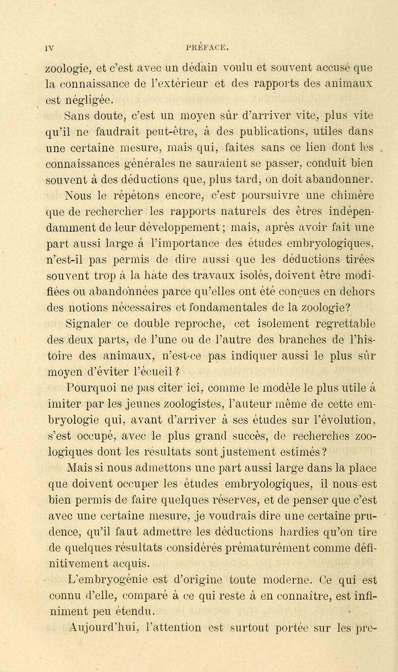 zoologie, et c'est avec un dédain voulu et souvent accusé que la connaissance de l'extérieur et des rapports des animaux est négligée. Sans doute, c'est un moyen sûr d'arriver vite, plus vite qu'il ne faudrait peut-être, à des publications, utiles dans une certaine mesure, mais qui, faites sans ce lien dont les . connaissances générales ne sauraient se passer, conduit bien souvent à des déductions que, plus tard, on doit abandonner. Nous le répétons encore, c'est poursuivre une chimère que de rechercher les rapports naturels des êtres indépen- damment de leur développement ; mais, après avoir fait une part aussi large à l'importance des études embryologiques, n'est-il pas permis de dire aussi que les déductions tirées souvent trop à la hâte des travaux isolés, doivent être modi- fiées ou abandonnées parce qu'elles ont été conçues en dehors des notions nécessaires et fondamentales de la zoologie? Signaler ce double reproche, cet isolement regrettable des deux parts, de l'une ou de l'autre des branches de l'his- toire des animaux, n'est-ce pas indiquer aussi le plus sûr moyen d'éviter recueil ? Pourquoi ne pas citer ici, comme le modèle le plus utile à imiter par les jeunes zoologistes, l'auteur même de cette em- bryologie qui, avant d'arriver à ses études sur l'évolution, s'est occupé, avec le plus grand succès, de recherches zoo- logiques dont les résultats sont justement estimés? Mais si nous admettons une part aussi large dans la place que doivent occuper les études embryologiques, il nous est bien permis de faire quelques réserves, et de penser que c'est avec une certaine mesure, je voudrais dire une certaine pru- dence, qu'il faut admettre les déductions hardies qu'on tire de quelques résultats considérés prématurément comme défi- nitivement acquis. L'embryogénie est d'origine toute moderne. Ce qui est connu d'elle, comparé à ce qui reste à en connaître, est infi- niment peu étendu. Aujourd'hui, l'attention est surtout portée sur les pre-