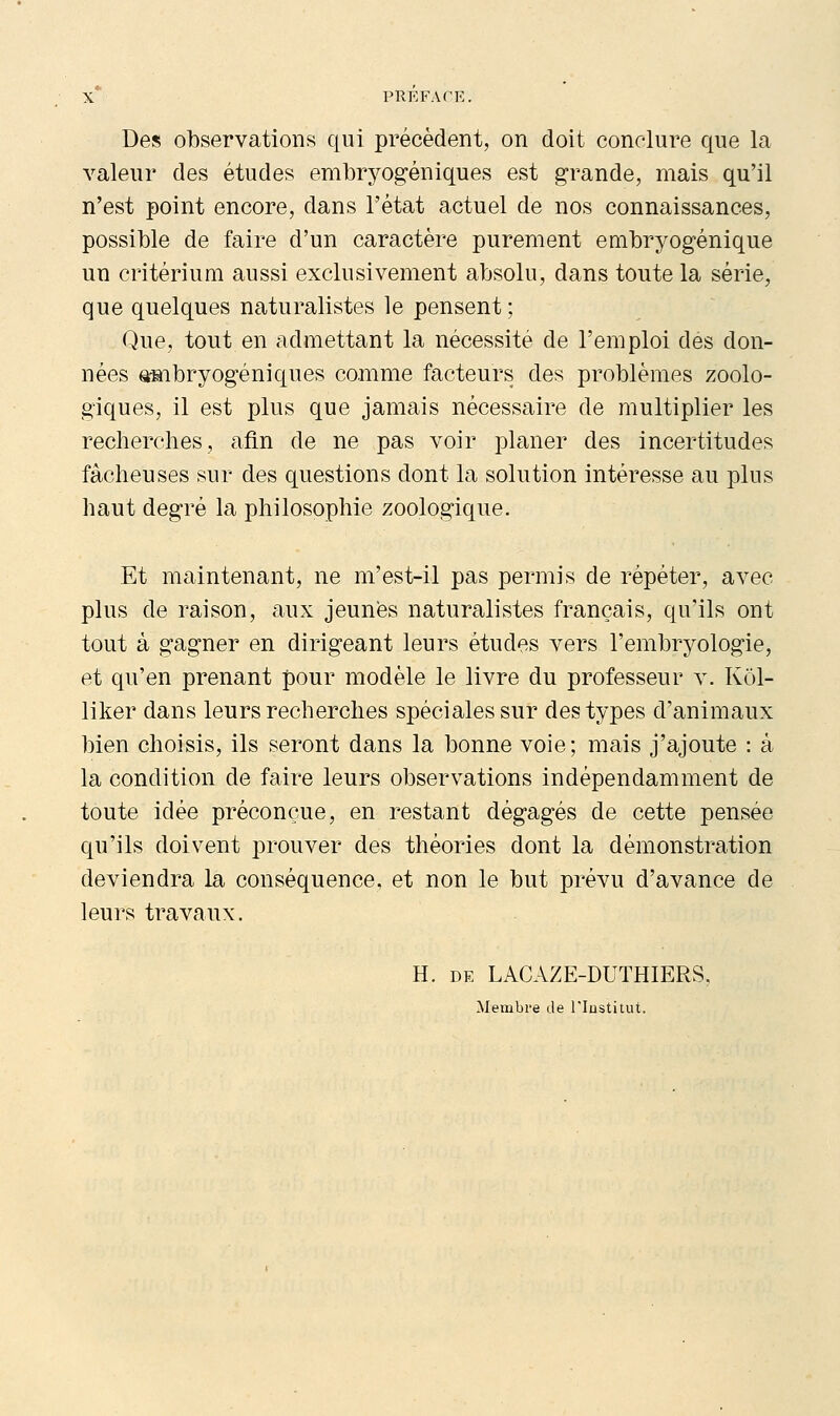 Des observations qui précèdent, on doit conclure que la valeur des études embryogéniques est grande, mais qu'il n'est point encore, dans l'état actuel de nos connaissances, possible de faire d'un caractère purement embryogénique un critérium aussi exclusivement absolu, dans toute la série, que quelques naturalistes le pensent ; Que, tout en admettant la nécessité de l'emploi des don- nées gmbryogéniques comme facteurs des problèmes zoolo- giques, il est plus que jamais nécessaire de multiplier les recherches, afin de ne pas voir planer des incertitudes fâcheuses sur des questions dont la solution intéresse au plus haut degré la philosophie zoologique. Et maintenant, ne m'est-il pas permis de répéter, avec plus de raison, aux jeunes naturalistes français, qu'ils ont tout à gagner en dirigeant leurs études vers l'embrj^ologie, et qu'en prenant pour modèle le livre du professeur v. Kol- liker dans leurs recherches spéciales sur des types d'animaux bien choisis, ils seront dans la bonne voie; mais j'ajoute : à la condition de faire leurs observations indépendamment de toute idée préconçue, en restant dégagés de cette pensée qu'ils doivent prouver des théories dont la démonstration deviendra la conséquence, et non le but prévu d'avance de leurs travaux. H. DE LACAZE-DUTHIERS, Membre de l'Institut.