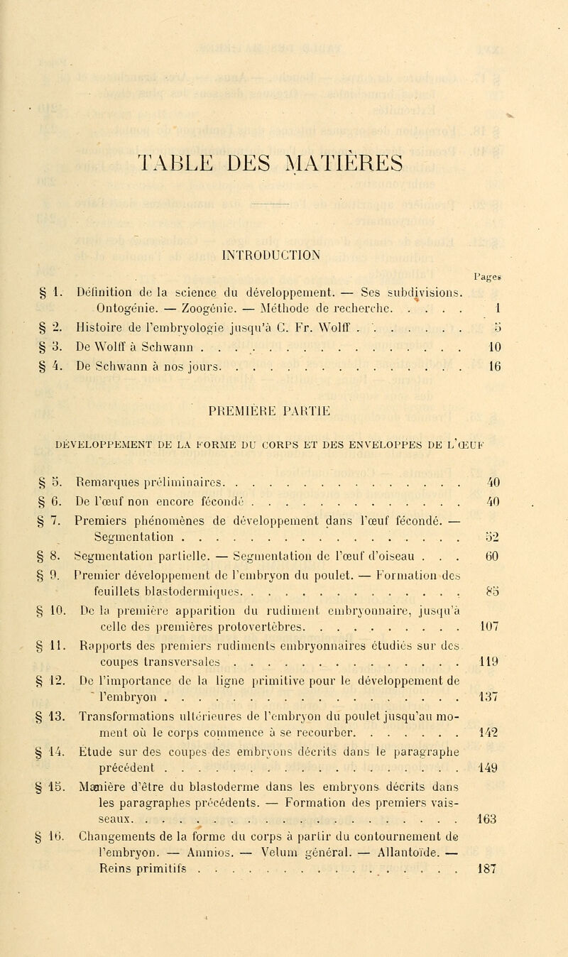 TABLE DES MATIERES INTRODUCTION Pages § 1. Définition de la science du développement. — Ses subdivisions. Ontogénie. — Zoogénie. — Méthode de recherche 1 § 2. Histoire de Tembryologie jusqu'à C. Fr. Wolff . ' o § 3. De Wolff à Schwann . . . 10 § 4. De Schwann à nos jours 16 PREMIÈRE PARTIE DÉVELOPPEMENT DE LA FORME DU CORPS ET DES ENVELOPPES DE l'œUF § 5. Remarques préliminaires 40 § 6. De l'œuf non encore fécondé 40 § 7. Premiers phénomènes de développement dans Pœuf fécondé. — Segmentation 52 § 8. Segmentation parlielle. — Segmentation de l'œuf d'oiseau ... 60 § 0, Premier développement de l'embryon du poulet. — Formation des feuillets blastodermiques 8B § 10. De la première apparition du rudiment embryonnaire, jusiiu'à celle des premières protovertèbres 107 § 11. Rapports des premiers j'udiments embryonnaires étudiés sur des coupes transversales 119 § 12. De l'importance de la ligne primitive pour le développement de ' l'embryon 137 § 13. Transformations ultérieures de l'embryon du poulet jusqu'au mo- ment où le corps commence à se recourber. 142 § 14. Étude sur des coupes des embryons décrits dans le paragraphe précédent 149 § 15. Manière d'être du blastoderme dans les embryons décrits dans les paragraphes précédents. — Formation des premiers vais- seaux 163 § 16. Changements de la forme du corps à partir du contournement de l'embryon. — Amnios. — Vélum général. — Allantoïde. — Reins primitifs 187