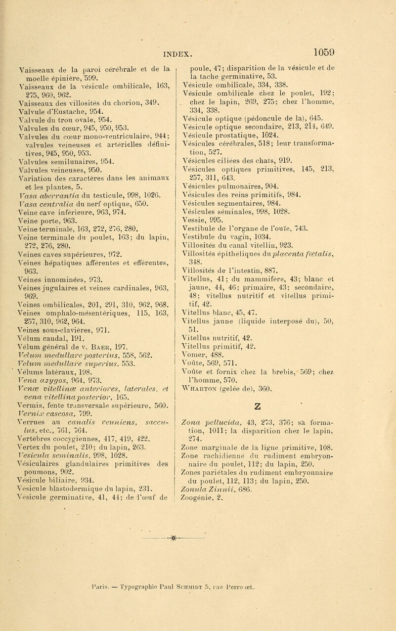 Vaisseaux de la paroi cérébrale et de la moelle épinière, '599. Vaisseaux de la vésicule ombilicale, 163, 275, 960, 962. Vaisseaux des villosités du choriou, 349. Valvule d'Eustache, 954. Valvule du trou ovale, 954. Valvules du cœur, 945, 950, 953. Valvules du cœur mono-veutriculaire, 944; valvules veineuses et artérielles défini- tives, 945, 950, 953. Valvules semilunaires, 954. Valvules veineuses, 950. Variation des caractères dans les animaux et les plantes, 5. Vasa aberrantia du testicule, 998, 1026. Vasa centralia du nerf optique, 650. Veine cave inférieure, 963, 974. Veine porte, 963. Veine terminale, 163, 272, 276, 280. Veine terminale du poulet, 163; du lapin, 272, 276, 280. Veines caves supérieures, 972. Veines hépatiques afférentes et efférentes, 963. Veines innominées, 973. Veines jugulaires et veines cardinales, 963. 969. Veines ombilicales, 201, 291, 310, 962, 968. Veines omphalo-mésentériques, 115, 163, 257, 310, 962, 964. Veines sous-clavières, 971. Vélum caudal, 191. Vélum général de v. Baer, 197. Vélum medullare posterius, 558, 562. Vélum medullare superius, 553. Vélums latéraux, 198. Vena azygos, 964, 973. Venœ vitellinœ anteriores, latérales, et vena vitellinaposterior, 165. Vermis, fente transversale supérieure, 560. Verniœ cascosa, 799. Verrues au canalis reuniens, saccu- lus, etc., 761, 764. Vertèbres coccygiennes, 417, 419, 422. Vertex du poulet, 210; du lapin, 263. Vesicula seminalis, 998, 1028. Vésiculaires glandulaires primitives des poumons, 902. Vésicule biliaire, 934. Vésicule blastodermique du lapin, 231. Vésicule germinative, 41, 44; de Tœuf de poule, 47; disparition de la vésicule et de la tache germinative, 53. Vésicule ombilicale, 334, 338. Vésicule ombilicale chez le poulet, 192; chez le lapin, 269, 275; chez Thomme, 334, 338. Vésicule optique (pédoncule de la), 645. Vésicule optique secondaire, 213, 2l4, 649. Vésicule prostatique, 1024. Vésicules cérébrales, 518; leur transforma- tion, 527. Vésicules ciliées des chats, 919. Vésicules optiques primitives, 145, 213, 257, 311, 643. Vésicules pulmonaires, 904. Vésicules des reins primitifs, 984. Vésicules segmentaires, 984. Vésicules séminales, 998, 1028. Vessie, 995. Vestibule de l'organe de Touïe, 743. Vestibule du vagin, 1034. Villosités du canal vitellin, 923. Villosités épithéliques an placenta fcetalis^ 348. Villosités de l'intestin, 887. Vitellus, 41; du mammifère, 43; blanc et jaune, 44, 46; primaire, 43; secondaire, 48; vitellus nutritif et vitellus primi- tif, 42. Vitellus blanc, 45, 47. Vitellus jaune (liquide intei'posé du), 50, 51. Vitellus nutritif, 42. Vitellus primitif, 42. Vomer, 488. Voûte, 569, 571. Voûte et fornix chez la brebis, 569; chez l'homme, 570. Wharton (gelée de), 360. Zona pellucida, 43, 273, 376; sa forma- tion, 1011; la disparition chez le lapin, 274. Zone marginale de la ligne primitive, 108. Zone rachidienne du rudiment embryon- naire du poulet, 112; du lapin, 250. Zones pariétales du rudiment embryonnaire du poulet, 112, 113; du lapin, 250. Zonula Zinnii, 686. Zoogénie, 2. -—^- Paris. — Typographie Paul Schmidt 5, rue Perro let.