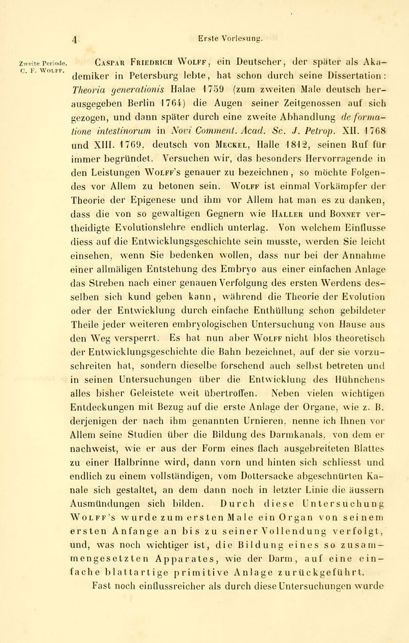 zweite Periode. Casfar Friedhich Wolff , ein Deutscher, der später als Aka- demiker in Petersburg lebte, hat schon durch seine Dissertation: Theoria generationis Halae 1759 (zum zweiten Male deutsch her- ausgegeben Berlin 1764) die Augen seiner Zeitgenossen auf sich gezogen, und dann später durch eine zweite Abhandlung de form a- tione intestinorum in Novi Commenl. Acad. Sc. J. Petrop. XII. 1768 und XIII. 1769, deutsch von Meckel, Halle 1812, seinen Ruf für immer begründet. Versuchen wir, das besonders Hervorragende in den Leistungen Wolff's genauer zu bezeichnen, so möchte Folgen- des vor Allem zu betonen sein. Wolff ist einmal Vorkämpfer der Theorie der Epigenese und ihm vor Allem hat man es zu danken, dass die von so gewaltigen Gegnern wie Haller und Boxnet ver- theidigte Evolutionslehre endlich unterlag. Von welchem Einflüsse diess auf die Entwicklungsgeschichte sein musste, werden Sie leicht einsehen, wenn Sie bedenken wollen, dass nur bei der Annahme einer allmäligen Entstehung des Embryo aus einer einfachen Anlage das Streben nach einer genauen Verfolgung des ersten Werdens des- selben sich kund geben kann, während die Theorie der Evolution oder der Entwicklung durch einfache Enthüllung schon gebildeter Theile jeder weiteren embryologischen Untersuchung von Hause aus den Weg versperrt. Es hat nun aber Wolff nicht blos theoretisch der Entwicklungsgeschichte die Bahn bezeichnet, auf der sie vorzu- schreiten hat, sondern dieselbe forschend auch selbst betreten und in seinen Untersuchungen über die Entwicklung des Hühnchens alles bisher Geleistete weit übertroffen. Neben vielen wichtigen Entdeckungen mit Bezug auf die erste Anlage der Organe, wie z. B. derjenigen der nach ihm genannten LJrnieren, nenne ich Ihnen vor Allem seine Studien über die Bildung des Darmkanals, von dem er nachweist, wie er aus der Form eines flach ausgebreiteten Blattes zu einer Halbrinne wird, dann vorn und hinten sich schliesst und endlich zu einem vollständigen, vom Dottersacke abgeschnürten Ka- näle sich gestaltet, an dem dann noch in letzter Linie die äussern Ausmündungen sich bilden. Durch diese Untersuchung Wolff's wurde zum ersten Male ein Organ von seinem ersten Anfange an bis zu seiner Vollendung verfolgt, und, was noch wichtiger ist, die Bildung eines so zusam- mengesetzten Apparates, wie der Darm, auf eine ein- fache blattartige primitive Anlage zurückgeführt. Fast noch einflussreicher als durch diese Untersuchunsjen wurde