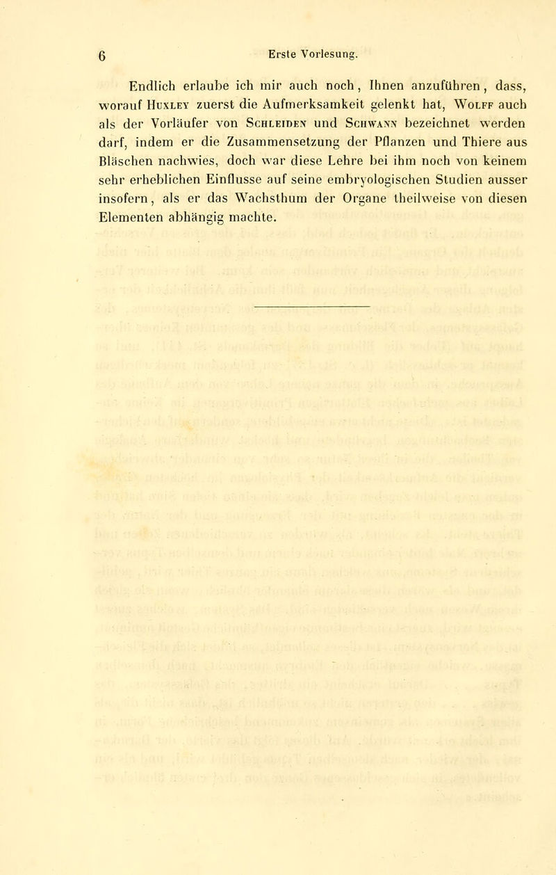 Endlich erlaube ich mir auch noch, Ihnen anzuführen, dass, worauf Huxley zuerst die Aufmerksamkeit gelenkt hat, Wolff auch als der Vorläufer von Schleiden und Schwann bezeichnet werden darf, indem er die Zusammensetzung der Pflanzen und Thiere aus Bläschen nachwies, doch war diese Lehre bei ihm noch von keinem sehr erheblichen Einflüsse auf seine embryologischen Studien ausser insofern, als er das Wachsthum der Organe theilweise von diesen Elementen abhängig machte.