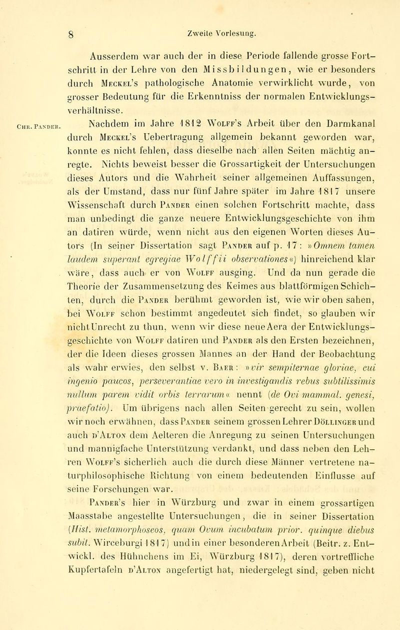 schritt in der Lehre von den Missbildungen, wie er besonders durch Meckel's pathologische Anatomie verwirklicht wurde, von grosser Bedeutung für die Erkenntniss der normalen Entwicklungs- verhältnisse. Nachdem im Jahre 1812 Wolff's Arbeit über den Darmkanal durch Meckel's Uebertragung allgemein bekannt geworden war, konnte es nicht fehlen, dass dieselbe nach allen Seiten mächtig an- regte. Nichts beweist besser die Grossartigkeit der Untersuchungen dieses Autors und die Wahrheit seiner allgemeinen Auffassungen, als der Umstand, dass nur fünf Jahre später im Jahre 1817 unsere Wissenschaft durch Pander einen solchen Fortschritt machte, dass man unbedingt die ganze neuere Entwicklungsgeschichte von ihm an datiren würde, wenn nicht aus den eigenen Worten dieses Au- tors (In seiner Dissertation sagt Pander auf p. 17: »Omnem tarnen landein süperant egregiae Wolffii observationes«) hinreichend klar wäre, dass auch er von Wolff ausging. Und da nun gerade die Theorie der Zusammensetzung des Keimes aus blattförmigen Schich- ten, durch die Paeder berühmt geworden ist, wie wir oben sahen, bei Wolff schon bestimmt angedeutet sich findet, so glauben wir nicht Unrecht zu thun, wenn wir diese neueAera der Entwicklungs- geschichte von Wolff datiren und Pander als den Ersten bezeichnen, der die Ideen dieses grossen Mannes an der Hand der Beobachtung als wahr erwies, den selbst v. Baer : »vir sempiternae gloriae, cid ingenio paiccos, perseverantiae vero in investigandis rebus subtilissimis nulluni parem vidit orbis terrarum« nennt {de Ovi mammal. genest, praefatio). Um übrigens nach allen Seiten gerecht zu sein, wollen wir noch erwähnen, dass Paeder seinem grossen Lehrer Döllinger und auch d'Alton dem Aelteren die Anregung zu seinen Untersuchungen und mannigfache Unterstützung verdankt, und dass neben den Leh- ren Wolff's sicherlich auch die durch diese Männer vertretene na- turphilosophische Richtung von einem bedeutenden Einflüsse auf seine Forschungen war. Pander's hier in Würzburg und zwar in einem grossarligen Maasstabe angestellte Untersuchungen, die in seiner Dissertation [Hist. metamorphoseos, quam Ouum incubatum prior, quinque diebus subit. Wirceburgi 1817) undin einer besonderen Arbeit (Beitr. z. Ent- wickl. des Hühnchens im Ei, Würzburg 181 7), deren vortreffliche Kupfertafeln d'Altox angefertigt hat, niedergelegt sind, geben nicht