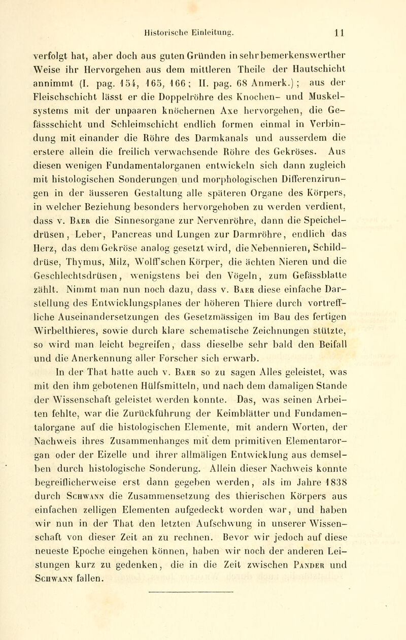 verfolgt hat, aber doch aus guten Gründen insehrbemerkenswerther Weise ihr Hervorgehen aus dem mittleren Theile der Hautschicht annimmt (I. pag. 4 54, 165, 166; II. pag. 68 Anmerk.) ; aus der Fleischschicht lässt er die Doppelröhre des Knochen- und Muskel- systems mit der unpaaren knöchernen Axe hervorgehen, die Ge- fässschicht und Schleimschicht endlich formen einmal in Verbin- dung mit einander die Röhre des Darmkanals und ausserdem die erstere allein die freilich verwachsende Röhre des Gekröses. Aus diesen wenigen Fundamentalorganen entwickeln sich dann zugleich mit histologischen Sonderungen und morphologischen Differenzirun- gen in der äusseren Gestaltung alle späteren Organe des Körpers, in welcher Reziehung besonders hervorgehoben zu werden verdient, dass v. Baer die Sinnesorgane zur Nervenröhre, dann die Speichel- drüsen , Leber, Pancreas und Lungen zur Darmröhre, endlich das Herz, das dem Gekröse analog gesetzt wird, die Nebennieren, Schild- drüse, Thymus, Milz, Wolff sehen Körper, die ächten Nieren und die Geschlechtsdrüsen, wenigstens bei den Vögeln, zum Gefässblatte zählt. Nimmt man nun noch dazu, dass v. Baer diese einfache Dar- stellung des Entwicklungsplanes der höheren Thiere durch vortreff- liche Auseinandersetzungen des Gesetzmässigen im Bau des fertigen Wirbelthieres, sowie durch klare schematische Zeichnungen stützte, so wird man leicht begreifen, dass dieselbe sehr bald den Reifall und die Anerkennung aller Forscher sich erwarb. In der That hatte auch v. Raer so zu sagen Alles geleistet, was mit den ihm gebotenen Hülfsmilteln, und nach dem damaligen Stande der Wissenschaft geleistet werden konnte. Das, was seinen Arbei- ten fehlte, war die ZurUckführung der Keimblätter und Fundamen- talorgane auf die histologischen Elemente, mit andern Worten, der Nachweis ihres Zusammenhanges mit dem primitiven Elementaror- gan oder der Eizelle und ihrer allmäligen Entwicklung aus demsel- ben durch histologische Sonderung. Allein dieser Nachweis konnte begreiflicherweise erst dann gegeben werden, als im Jahre 1838 durch Schwann die Zusammensetzung des thierischen Körpers aus einfachen zelligen Elementen aufgedeckt worden war, und haben wir nun in der That den letzten Aufschwung in unserer Wissen- schaft von dieser Zeit an zu rechnen. Bevor wir jedoch auf diese neueste Epoche eingehen können, haben wir noch der anderen Lei- stungen kurz zu gedenken, die in die Zeit zwischen Pander und Schwann fallen.