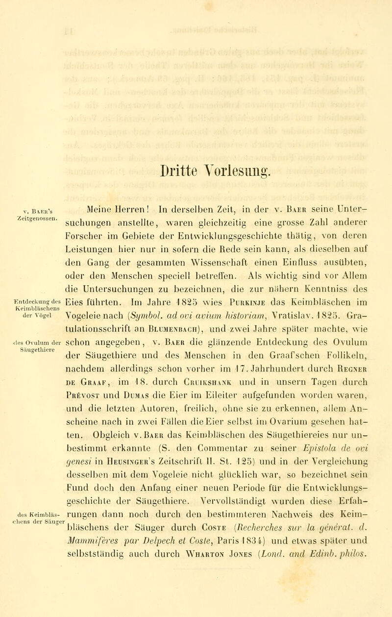 v. B4er's Meine Herren ! In derselben Zeit, in der v. Baer seine Unter- ei genossen. suc}iungen anste]lte, waren gleichzeitig eine grosse Zahl anderer Forscher im Gebiete der Entwicklungsgeschichte thälig, von deren Leistungen hier nur in sofern die Rede sein kann, als dieselben auf den Gang der gesammten Wissenschaft einen Einfluss ausübten, oder den Menschen speciell betreffen. Als wichtig sind vor Allem die Untersuchungen zu bezeichnen, die zur nähern Kenntniss des Entdeckung des Eies führten. Im Jahre 1825 wies Purkinje das Keimbläschen im Keimbläschens der vögei Vogeleie nach {Symbol, ad ovi avium historiam, Vratislav. 1825. Gra- tulationsschrift an Blumenbach), und zwei Jahre später machte, wie <ies Ovulum der schon angegeben, v. Baer die glänzende Entdeckung des Ovulum S äu°6 tliicrc der Säugethiere und des Menschen in den Graafschen Follikeln, nachdem allerdings schon vorher im I 7. Jahrhundert durch Regner de Graaf, im 18. durch Cruikshank und in unsern Tagen durch Prevost und Dumas die Eier im Eileiter aufgefunden worden waren, und die letzten Autoren, freilich, ohne sie zu erkennen, allem An- scheine nach in zwei Fällen die Eier selbst im Ovarium gesehen hat- ten. Obgleich v.Baer das Keimbläschen des Säugethiereies nur un- bestimmt erkannte (S. den Commentar zu seiner Epistola de ovi genesi in Heusinger's Zeitschrift 11. St. 125) und in der Vergleichung desselben mit dem Vogeleie nicht glücklich war, so bezeichnet sein Fund doch den Anfang einer neuen Periode für die Entwicklungs- geschichte der Säugethiere. Vervollständigt wurden diese Erfah- desKeimbiäs- rungen dann noch durch den bestimmteren Nachweis des Keim- chens der Säuger ' r> ? j > 7 bläschens der Säuger durch Goste (Recnerches sur la generat. d. Mammiferes pa?' Delpech et Coste, Paris 1834) und etwas später und selbstständig auch durch Wharton Jones (Lond. and Edinb. philos.