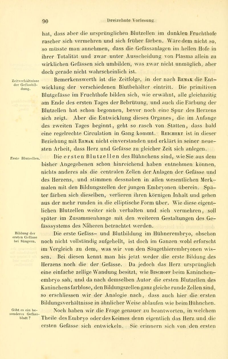 hat, dass aber die ursprünglichen ßlutzelien im dunklen Fruchthofe rascher sich vermehren und sich früher färben. Wäre dem nicht so, so müssle man annehmen, dass die Gefässanlagen im hellen Hofe in ihrer Totalität und zwar unter Ausscheidung von Plasma allein zu wirklichen Gefässen sich umbilden, was zwar nicht unmöglich, aber doch gerade nicht wahrscheinlich ist. Zeitverhältnisse Bemerkenswerth ist die Zeitfolge, in der nach Remak die Ent- der dungS.sbl wicklung der verschiedenen Blutbehälter eintritt. Die primitiven Blutgefässe im Fruchthofe bilden sich, wie erwähnt, alle gleichzeitig am Ende des ersten Tages der Bebrülung, und auch die Färbung der Blutzellen hat schon begonnen, bevor noch eine Spur des Herzens sich zeigt. Aber die Entwicklung dieses Organes, die im Anfange des zweiten Tages beginnt, geht so rasch von Statten, dass bald eine regelrechte Circulation in Gang kommt. Reichert ist in dieser Beziehung mit Remak nicht einverstanden und erklärt in seiner neue- sten Arbeit, dass Herz und Gefässe zu gleicher Zeit sich anlegen. Erste Biutzeiien. Die ersten Blutzellen des Hühnchens sind, wie Sie aus dem bisher Angegebenen schon hinreichend haben entnehmen können, nichts anderes als die centralen Zellen der Anlagen der Gefässe und des Herzens, und stimmen dessnahen in allen wesentlichen Merk- malen mit den Bildungszellen der jungen Embryonen überein. Spä- ter färben sich dieselben, verlieren ihren körnigen Inhalt und gehen aus der mehr runden in die elliptische Form über. Wie diese eigent- lichen Blutzellen weiter sich verhalten und sich vermehren, soll später im Zusammenhange mit den weiteren Gestaltungen des Ge- fässsystems des Näheren betrachtet werden. Bildung der Die erste Gefäss- und Blutbildung im Hühnerembrvo, obschon ersten Gefässe bei Säugern, noch nicht vollständig aufgehellt, ist doch im Ganzen wohl erforscht im Vergleich zu dem, was wir von den Säugethierembryonen wis- sen. Bei diesen kennt man bis jetzt weder die erste Bildung des Herzens noch die der Gefässe. Da jedoch das Herz ursprünglich eine einfache zellige Wandung besitzt, wie Bischoff beim Kaninchen- embryo sah, und da nach demselben Autor die ersten Blutzellen des Kaninchens farblose, den Bildungszellen ganz gleiche runde Zellen sind, so erschliessen wir der Analogie nach, dass auch hier die ersten Bildungsverhältnisse in ähnlicher Weise ablaufen wie beim Hühnchen. Gibt es ein be- Noch haben wir die Fräse senauer zu beantworten, in welchem sonderes Gefäss- _ Watt? Theile des Embryo oder des Keimes denn eigentlich das Herz und die ersten Gefässe sich entwickeln. Sie erinnern sich von den ersten