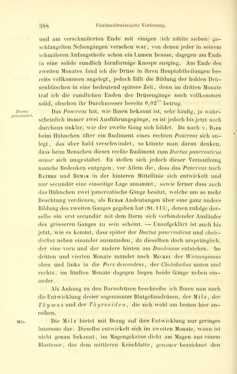 und am verschmälerten Ende mit einigen (ich zählte sieben) ue- schlängelten Nebengängen versehen war, von denen jeder in seinem schmäleren Anfangstheile schon ein Lumen besass, dagegen am Ende in eine solide rundlich birnförmige Knospe ausging. Am Ende des zweiten Monates fand ich die Drüse in ihren Hauptabtheilungen be- reits vollkommen angelegt, jedoch fällt die Bildung der hohlen Drü- senbläschen in eine bedeutend spätere Zeit, denn im dritten Monate traf ich die rundlichen Enden der Drüsengänge noch vollkommen solid, obschon ihr Durchmesser bereits 0,02' betrug. Ductus Das Pancreas hat, wie Ihnen bekannt ist, sehr häufig, ja wahr- pancreatici. scheinlich immer zwei Ausführungsgänge, es ist jedoch bis jetzt noch durchaus unklar, wie der zweite Gang sich bildet. Da nach v. Baer beim Hühnchen öfter ein Budiment eines rechten Pancreas sich an- legt, das aber bald verschwindet, so könnte man daran denken, dass beim Menschen dieses rechte Budiment zum Ductus pancreaticus minor sich umgestaltet. Es stellen sich jedoch dieser Vermuthung manche Bedenken entgegen , vor Allem die, dass das Pancreas nach Bathke und Bemak in der hinteren Mittellinie sich entwickelt und nur secundär eine einseitige Lage annimmt, sowie ferner dass auch das Hühnchen zwei pancreatische Gänge besitzt, welche um so mehr Beachtung verdienen, als Bemak Andeutungen über eine ganz andere Bildung des zweiten Ganges gegeben hat (St. 115), denen zufolge der- selbe ein erst secundär mit dem Darm sich verbindender Ausläufer des grösseren Ganges zu sein scheint. — Unaufgeklärt ist auch bis jetzt, wie es kommt, dass später der Ductus pancreaticus und chole- dochus neben einander ausmünden, da dieselben doch ursprünglich, der eine vorn und der andere hinten am Duodenum entstehen. Im dritten und vierten Monate mündet nach Meckel der Wirsungianus oben und links in die Pars descendens, der Choledochus unten und rechts, im fünften Monate dagegen liegen beide Gänge neben ein- ander. Als Anhang zu den Darmdrüsen beschreibe ich Ihnen nun noch die Entwicklung dreier sogenannter Blutgefässdrüsen, der Milz, der Thymus und der Thyreoidea, die sich wohl am besten hier an- reihen. Milz. Die Milz bietet mit Bezug auf ihre Entwicklung nur geringes Interesse dar. Dieselbe entwickelt sich im zweiten Monate, wann ist nicht genau bekannt, im Magengekröse dicht am Magen aus einem Blasteme, das dem mittleren Keimblalte, genauer bezeichnet den