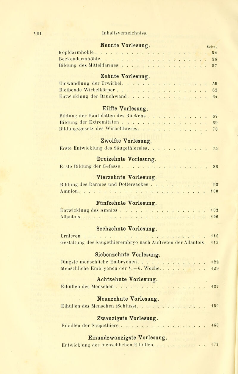 Neunte Vorlesung. Seite. Kopfdarmhöhle 52 Beckendarmhöhle 56 Bildung des Mitteldarmes 57 Zehnte Vorlesung. Umwandlung der Urwirbel 59 Bleibende Wirbelkörper 62 Entwicklung der Bauchwand 64 Eilfte Vorlesung. Bildung der Hautplatten des Rückens 67 Bildung der Extremitäten 69 Bildungsgesetz des Wirbelthieres 70 Zwölfte Vorlesung. Erste Entwicklung des Saugethiereies 75 Dreizehnte Vorlesung. Erste Bildung der Gefässe 86 Vierzehnte Vorlesung. Bildung des Darmes und Dottersackes 93 Amnion 100 Fünfzehnte Vorlesung. Entwicklung des Amnios 102 Allantois 106 Sechzehnte Vorlesung. Urnieren 110 Gestaltung des Säugethierembryo nach Auftreten der Allantois. 115 Siebenzehnte Vorlesung. Jüngste menschliche Embryonen 122 Menschliche Embryonen der 4.—6. Woche 129 Achtzehnte Vorlesung. Eihüllen des Menschen 137 Neunzehnte Vorlesung. Eihüllen des Menschen (Schluss) . . 150 Zwanzigste Vorlesung. Eihüllen der Säugethiere 160 Einundzwanzigste Vorlesung. Entwicklung der menschlichen Eihüllen I7ä