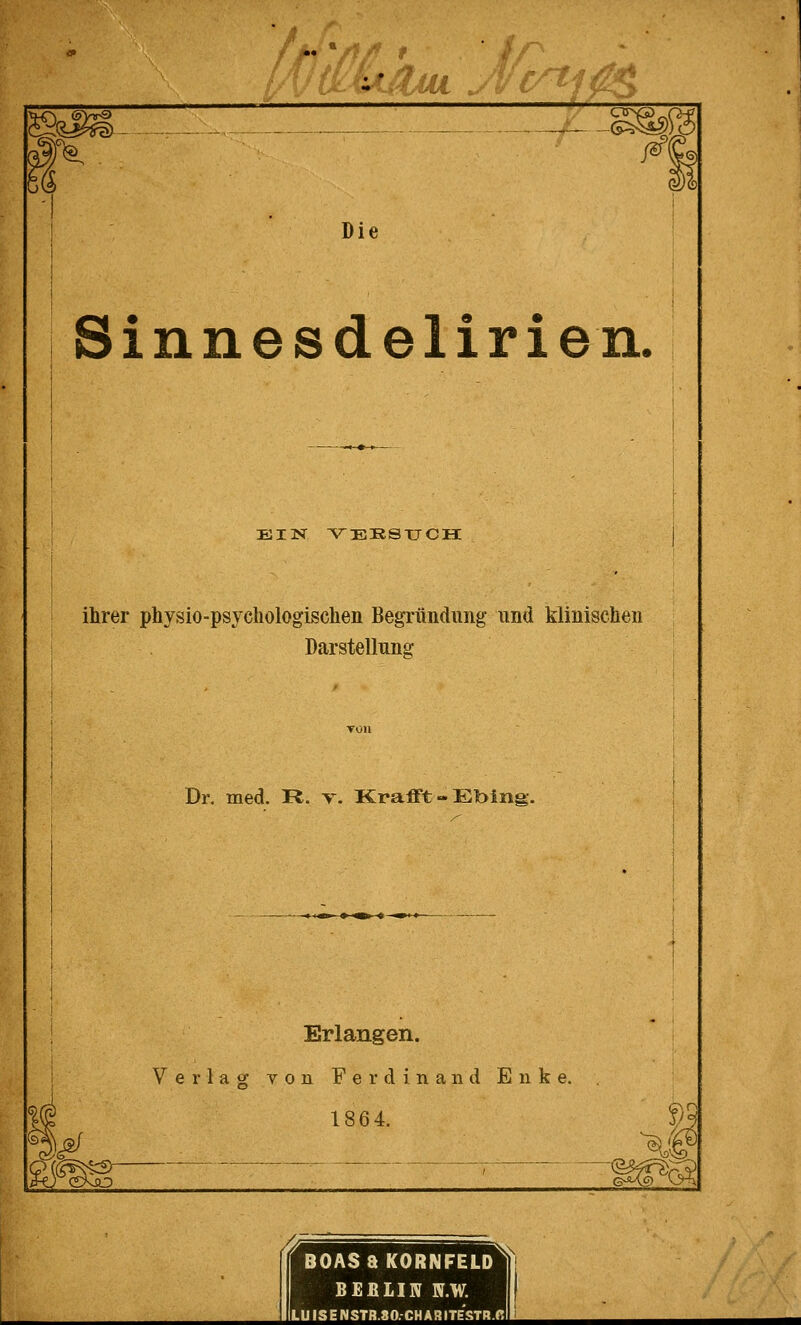 S&AJUL Acrtl^i m l% ß\ $& Die Sinnesdelirien. ein versuch: ihrer physio-psychologischen Begründung und klinischen Darstellung Dr. med. R. v. Krafft-Ebing. Erlangen. Verlag von Ferdina nd E n k e. 1864. f BOASaKORNFELD BEfiLIN N.W. LUISE NSTB.80.CH A3 ITESTR.fi