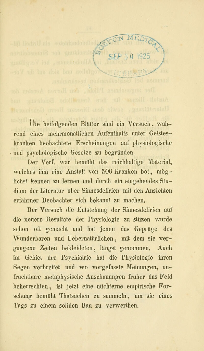 Sfrl Mi . : Q «25 Die beifolgenden Blätter sind ein Versuch, wäh- rend eines mehrmonatlichen Aufenthalts unter Geistes- kranken beobachtete Erscheinungen auf physiologische und psychologische Gesetze zu begründen. Der Verf. war bemüht das reichhaltige Material, welches ihm eine Anstalt von 500 Kranken bot, mög- lichst kennen zu lernen und durch ein eingehendes Stu- dium der Literatur über Sinnesdelirien mit den Ansichten erfahrner Beobachter sich bekannt zu machen. Der Versuch die Entstehung der Sinnesdelirien auf die neuern Resultate der Physiologie zu stüzen wurde schon oft gemacht und hat jenen das Gepräge des Wunderbaren und Uebernatürlichen, mit dem sie ver- gangene Zeiten bekleideten, längst genommen. Auch im Gebiet der Psychiatrie hat die Physiologie ihren Segen verbreitet und wo vorgefasste Meinungen, un- fruchtbare metaphysische Anschauungen früher das Feld beherrschten, ist jetzt eine nüchterne empirische For- schung bemüht Thatsachen zu sammeln, um sie eines Tags zu einem soliden Bau zu verwerthen.