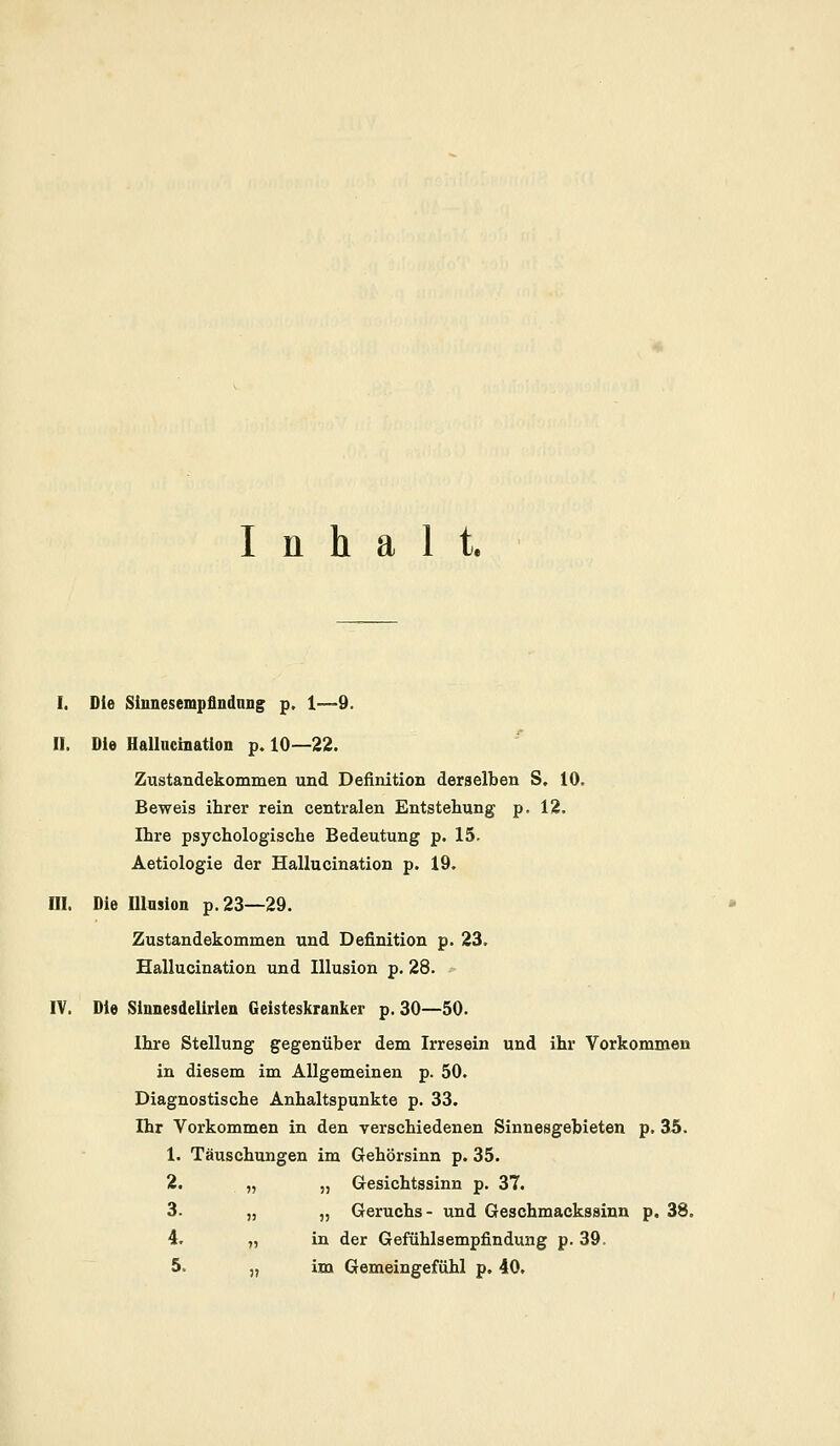 Inhalt. I. Die Sinnesempflndnng p. 1—9. II. Die Hallucination p. 10—22. Zustandekommen und Definition derselben S. 10. Beweis ihrer rein centralen Entstehung p. 12. Ihre psychologische Bedeutung p. 15. Aetiologie der Hallucination p. 19. III. Die Illusion p.23—29. Zustandekommen und Definition p. 23. Hallucination und Illusion p. 28. IV. Die Sinnesdelirien Geisteskranker p. 30—50. Ihre Stellung gegenüber dem Irresein und ihr Vorkommen in diesem im Allgemeinen p. 50. Diagnostische Anhaltspunkte p. 33. Ihr Vorkommen in den verschiedenen Sinnesgebieten p. 35. 1. Täuschungen im Gehörsinn p. 35. 2. „ „ Gesichtssinn p. 37. 3. „ „ Geruchs- und Geschmackssinn p. 38. 4. „ in der Gefühlsempfindung p. 39. 5. „ im Gemeingefühl p. 40.