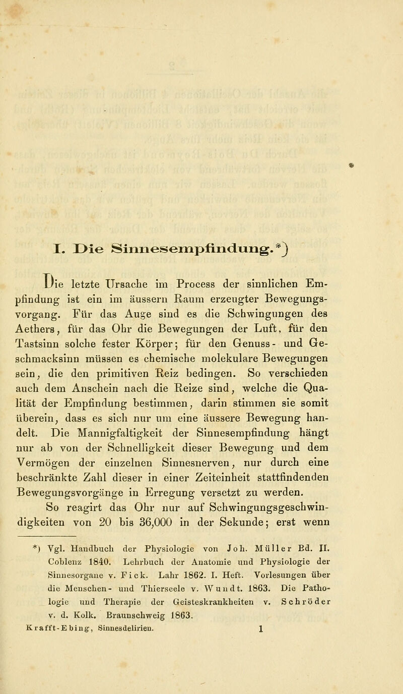 Die letzte Ursache im Process der sinnlichen Em- pfindung ist ein im äussern Raum erzeugter Bewegungs- vorgang. Für das Auge sind es die Schwingungen des Aethers, für das Ohr die Bewegungen der Luft, für den Tastsinn solche fester Körper; für den Genuss- und Ge- schmacksinn müssen es chemische molekulare Bewegungen sein, die den primitiven Reiz bedingen. So verschieden auch dem Anschein nach die Reize sind, welche die Qua- lität der Empfindung bestimmen; darin stimmen sie somit überein; dass es sich nur um eine äussere Bewegung han- delt. Die Mannigfaltigkeit der Sinnesempfindung hängt nur ab von der Schnelligkeit dieser Bewegung und dem Vermögen der einzelnen Sinnesnerven, nur durch eine beschränkte Zahl dieser in einer Zeiteinheit stattfindenden Bewegungsvorgänge in Erregung versetzt zu werden. So reagirt das Ohr nur auf Schwingungsgeschwin- digkeiten von 20 bis 36,000 in der Sekunde; erst wenn *) Vgl. Handbuch der Physiologie von Joh. Müller Ed. IL Cohlenz 1840. Lehrbuch der Anatomie und Physiologie der Sinnesorgane v. Fick. Lahr 1862. I. Heft. Vorlesungen über die Menschen- und Thierseele v. Wundt. 1863. Die Patho- logie und Therapie der Geisteskrankheiten v. Schröder v. d. Kolk. Braunschweig 1863. Krafft-Ebing, Sinnesdelirien. 1