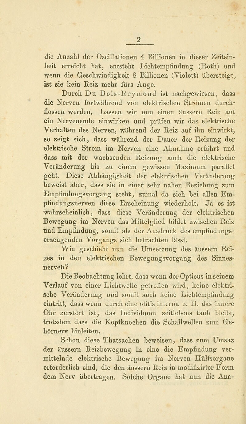 die Anzahl der Oscillationen 4 Billionen in dieser Zeitein- heit erreicht hat; entsteht Lichtempfindung (Eoth) und wenn die Geschwindigkeit 8 Billionen (Violett) übersteigt, ist sie kein Reiz mehr fürs Auge. Durch Du Bois-Reymond ist nachgewiesen, dass die Nerven fortwährend von elektrischen Strömen durch- flössen werden. Lassen wir nun einen äussern Reiz auf ein Nervenende einwirken und prüfen wir das elektrische Verhalten des Nerven, während der Reiz auf ihn einwirkt, so zeigt sich, dass während der Dauer der Reizung der elektrische Strom im Nerven eine Abnahme erfährt und dass mit der wachsenden Reizung auch die elektrische Veränderung bis zu einem gewissen Maximum parallel geht. Diese Abhängigkeit der elektrischen Veränderung beweist aber, dass sie in einer sehr nahen Beziehung zum Empfindungsvorgang steht, zumal da sich bei allen Em- pfindungsnerven diese Erscheinung wiederholt. Ja es ist wahrscheinlich, dass diese Veränderung der elektrischen Bewegung im Nerven das Mittelglied bildet zwischen Reiz und Empfindung, somit als der Ausdruck des empfindtmgs- erzeugenden Vorgangs sich betrachten lässt. Wie geschieht nun die Umsetzung des äussern Rei- zes in den elektrischen Bewegungsvorgang des Sinnes- nerven? Die Beobachtung lehrt, dass wenn der Opticus in seinem Verlauf von einer Lichtwelle getroffen wird, keine elektri- sche Veränderung und somit auch keine Lichtempfindung eintritt, dass wenn durch eine Otitis interna z. B. das innere Ohr zerstört ist, das Individuum zeitlebens taub bleibt, trotzdem dass die Kopfknochen die Schallwellen zum Ge- hörnerv hinleiten. Schon diese Thatsachen beweisen, dass zum Umsaz der äussern Reizbewegung in eine die Empfindung ver- mittelnde elektrische Bewegung im Nerven Hülfsorgane erforderlich sind, die den äussern Reiz in modifizirter Form dem Nerv übertragen. Solche Organe hat nun die Ana-