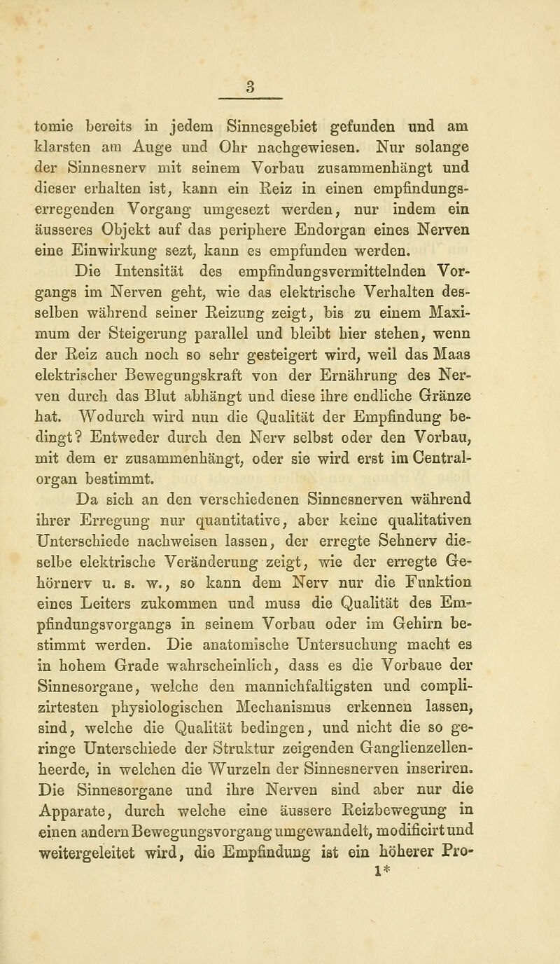 klarsten am Auge und Ohr nachgewiesen. Nur solange der Sinnesnerv mit seinem Vorbau zusammenhängt und dieser erhalten ist, kann ein Beiz in einen empfindungs- erregenden Vorgang umgesezt werden, nur indem ein äusseres Objekt auf das periphere Endorgan eines Nerven eine Einwirkung sezt, kann es empfunden werden. Die Intensität des empfindungsvermittelnden Vor- gangs im Nerven geht, wie das elektrische Verhalten des- selben während seiner Reizung zeigt, bis zu einem Maxi- mum der Steigerung parallel und bleibt hier stehen, wenn der Reiz auch noch so sehr gesteigert wird, weil das Maas elektrischer Bewegungskraft von der Ernährung des Ner- ven durch das Blut abhängt und diese ihre endliche Gränze hat. Wodurch wird nun die Qualität der Empfindung be- dingt? Entweder durch den Nerv selbst oder den Vorbau, mit dem er zusammenhängt, oder sie wird erst im Central- organ bestimmt. Da sich an den verschiedenen Sinnesnerven während ihrer Erregung nur quantitative, aber keine qualitativen Unterschiede nachweisen lassen, der erregte Sehnerv die- selbe elektrische Veränderung zeigt, wie der erregte Ge- hörnerv u. s. w., so kann dem Nerv nur die Funktion eines Leiters zukommen und muss die Qualität des Em- pfindungsvorgangs in seinem Vorbau oder im Gehirn be- stimmt werden. Die anatomische Untersuchung macht es in hohem Grade wahrscheinlich, dass es die Vorbaue der Sinnesorgane, welche den mannichfaltigsten und compli- zirtesten physiologischen Mechanismus erkennen lassen, sind, welche die Qualität bedingen, und nicht die so ge- ringe Unterschiede der Struktur zeigenden Ganglienzellen- heerde, in welchen die Wurzeln der Sinnesnerven inseriren. Die Sinnesorgane und ihre Nerven sind aber nur die Apparate, durch welche eine äussere Reizbewegung in einen andern Bewegungsvorgang umgewandelt, modificirtund weitergeleitet wird, die Empfindung ist ein höherer Pro- 1* •