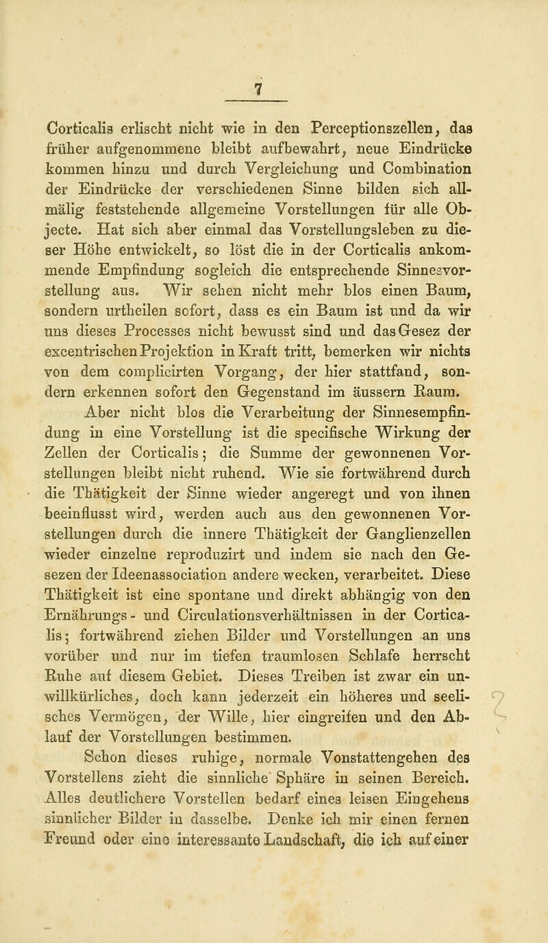 Corticalis erlischt nicht wie in den Perceptionszellen, das früher aufgenommene bleibt aufbewahrt, neue Eindrücke kommen hinzu und durch Vergleichung und Combination der Eindrücke der verschiedenen Sinne bilden sich all- mälig feststehende allgemeine Vorstellungen für alle Ob- jecte. Hat sich aber einmal das Vorstellungsleben zu die- ser Höhe entwickelt, so löst die in der Corticalis ankom- mende Empfindung sogleich die entsprechende Sinnesvor- stellung aus. Wir sehen nicht mehr blos einen Baum, sondern urtheilen sofort, dass es ein Baum ist und da wir uns dieses Processes nicht bewusst sind und dasGesez der excentrischen Projektion in Kraft tritt, bemerken wir nichts von dem complicirten Vorgang, der hier stattfand, son- dern erkennen sofort den Gegenstand im äussern Raum. Aber nicht blos die Verarbeitung der Sinnesempfin- dung in eine Vorstellung ist die specifische Wirkung der Zellen der Corticalis; die Summe der gewonnenen Vor- stellungen bleibt nicht ruhend. Wie sie fortwährend durch die Thätigkeit der Sinne wieder angeregt und von ihnen beeinflusst wird, werden auch aus den gewonnenen Vor- stellungen durch die innere Thätigkeit der Ganglienzellen wieder einzelne reproduzirt und indem sie nach den Ge- sezen der Ideenassociation andere wecken, verarbeitet. Diese Thätigkeit ist eine spontane und direkt abhängig von den Ernährungs - und Circulationsverhältnissen in der Cortica- lis; fortwährend ziehen Bilder und Vorstellungen an uns vorüber und nur im tiefen traumlosen Schlafe herrscht Ruhe auf diesem Gebiet. Dieses Treiben ist zwar ein un- willkürliches, doch kann jederzeit ein höheres und seeli- sches Vermögen, der Wille, hier eingreifen und den Ab- lauf der Vorstellungen bestimmen. Schon dieses ruhige, normale Vonstattengehen des Vorstellens zieht die sinnliche Sphäre in seinen Bereich. Alles deutlichere Vorstellen bedarf eines leisen Eingehens sinnlicher Bilder in dasselbe. Denke ich mir einen fernen Freund oder eine interessante Landschaft, die ich auf einer