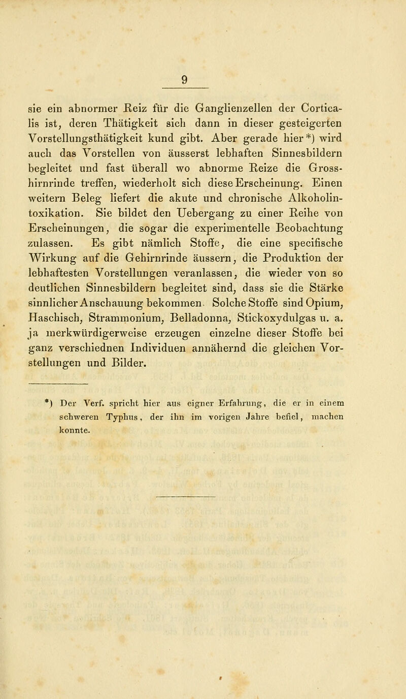 sie ein abnormer Reiz für die Ganglienzellen der Cortica- lis ist, deren Thätigkeit sich dann in dieser gesteigerten Vorstellungsthätigkeit kund gibt. Aber gerade hier*) wird auch das Vorstellen von äusserst lebhaften Sinnesbildern begleitet und fast überall wo abnorme Reize die Gross- hirnrinde treffen, wiederholt sich diese Erscheinung. Einen weitern Beleg liefert die akute und chronische Alkoholin- toxikation. Sie bildet den Uebergang zu einer Reihe von Erscheinungen, die sogar die experimentelle Beobachtung zulassen. Es gibt nämlich Stoffe, die eine specifische Wirkung auf die Gehirnrinde äussern, die Produktion der lebhaftesten Vorstellungen veranlassen, die wieder von so deutlichen Sinnesbildern begleitet sind, dass sie die Stärke sinnlicher Anschauung bekommen. Solche Stoffe sind Opium, Haschisch, Strammonium, Belladonna, Stick oxydulgas u. a. ja merkwürdigerweise erzeugen einzelne dieser Stoffe bei ganz verschiednen Individuen annähernd die gleichen Vor- stellungen und Bilder. *) Der Verf. spricht hier aus eigner Erfahrung, die er in einem schweren Typhus, der ihn im vorigen Jahre befiel, machen konnte.