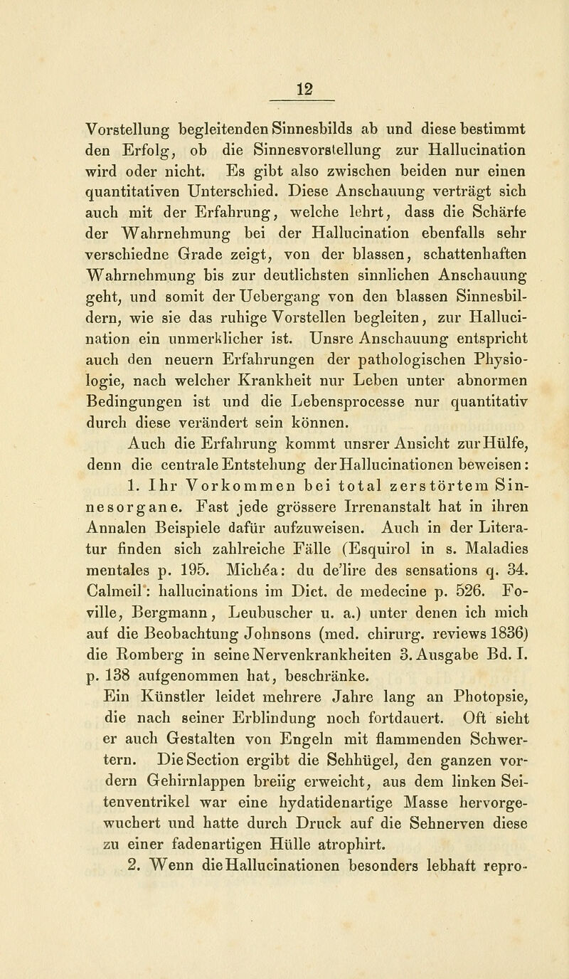 Vorstellung begleitenden Sinnesbilds ab und diese bestimmt den Erfolg, ob die Sinnesvorstellung zur Hallucination wird oder nicht. Es gibt also zwischen beiden nur einen quantitativen Unterschied. Diese Anschauung verträgt sich auch mit der Erfahrung, welche lehrt, dass die Schärfe der Wahrnehmung bei der Hallucination ebenfalls sehr verschiedne Grade zeigt, von der blassen, schattenhaften Wahrnehmung bis zur deutlichsten sinnlichen Anschauung geht, und somit der Uebergang von den blassen Sinnesbil- dern, wie sie das ruhige Vorstellen begleiten, zur Halluci- nation ein unmerklicher ist. Unsre Anschauung entspricht auch den neuern Erfahrungen der pathologischen Physio- logie, nach welcher Krankheit nur Leben unter abnormen Bedingungen ist und die Lebensprocesse nur quantitativ durch diese verändert sein können. Auch die Erfahrung kommt unsrer Ansicht zur Hülfe, denn die centrale Entstehung der Hallucinationen beweisen: 1. Ihr Vorkommen bei total zerstörtem Sin- nesorgane. Fast jede grössere Irrenanstalt hat in ihren Annalen Beispiele dafür aufzuweisen. Auch in der Litera- tur finden sich zahlreiche Fälle (Esquirol in s. Maladies mentales p. 195. Miche*a: du de'lire des sensations q. 34. Calmeil: hallucinations im Dict. de medecine p. 526. Fo- ville, Bergmann, Leubuscher u. a.) unter denen ich mich auf die Beobachtung Johnsons (med. chirurg. reviews 1836) die Romberg in seine Nervenkrankheiten 3. Ausgabe Bd. I. p. 138 aufgenommen hat, beschränke. Ein Künstler leidet mehrere Jahre lang an Photopsie, die nach seiner Erblindung noch fortdauert. Oft sieht er auch Gestalten von Engeln mit flammenden Schwer- tern. DieSection ergibt die Sehhügel, den ganzen vor- dem Gehirnlappen breiig erweicht, aus dem linken Sei- tenventrikel war eine hydatidenartige Masse hervorge- wuchert und hatte durch Druck auf die Sehnerven diese zu einer fadenartigen Hülle atrophirt. 2. Wenn die Hallucinationen besonders lebhaft repro-