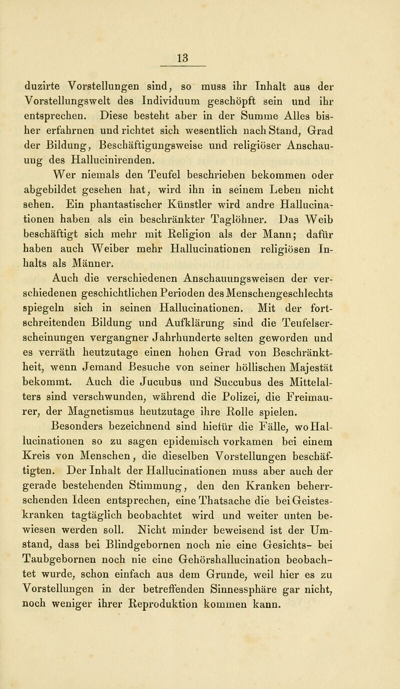 duzirte Vorstellungen sind, so muss ihr Inhalt aus der Vorstellungswelt des Individuum geschöpft sein und ihr entsprechen. Diese besteht aber in der Summe Alles bis- her erfahrnen und richtet sich wesentlich nach Stand, Grad der Bildung, Beschäftigungsweise und religiöser Anschau- ung des Hallucinirenden. Wer niemals den Teufel beschrieben bekommen oder abgebildet gesehen hat, wird ihn in seinem Leben nicht sehen. Ein phantastischer Künstler wird andre Hallucina- tionen haben als ein beschränkter Taglöhner. Das Weib beschäftigt sich mehr mit Religion als der Mann; dafür haben auch Weiber mehr Hallucinationen religiösen In- halts als Männer. Auch die verschiedenen Anschauungsweisen der ver- schiedenen geschichtlichen Perioden des Menschengeschlechts spiegeln sich in seinen Hallucinationen. Mit der fort- schreitenden Bildung und Aufklärung sind die Teufelser- scheinungen vergangner Jahrhunderte selten geworden und es verräth heutzutage einen hohen Grad von Beschränkt- heit, wenn Jemand Besuche von seiner höllischen Majestät bekommt. Auch die Jucubus und Succubus des Mittelal- ters sind verschwunden, während die Polizei, die Freimau- rer, der Magnetismus heutzutage ihre Rolle spielen. Besonders bezeichnend sind hiefür die Fälle, wo Hal- lucinationen so zu sagen epidemisch vorkamen bei einem Kreis von Menschen, die dieselben Vorstellungen beschäf- tigten. Der Inhalt der Hallucinationen muss aber auch der gerade bestehenden Stimmung, den den Kranken beherr- schenden Ideen entsprechen, eine Thatsache die bei Geistes- kranken tagtäglich beobachtet wird und weiter unten be- wiesen werden soll. Nicht minder beweisend ist der Um- stand, dass bei Blindgebornen noch nie eine Gesichts- bei Taubgebornen noch nie eine Gehörshallucination beobach- tet wurde, schon einfach aus dem Grunde, weil hier es zu Vorstellungen in der betreffenden Sinnessphäre gar nicht, noch weniger ihrer Reproduktion kommen kann.