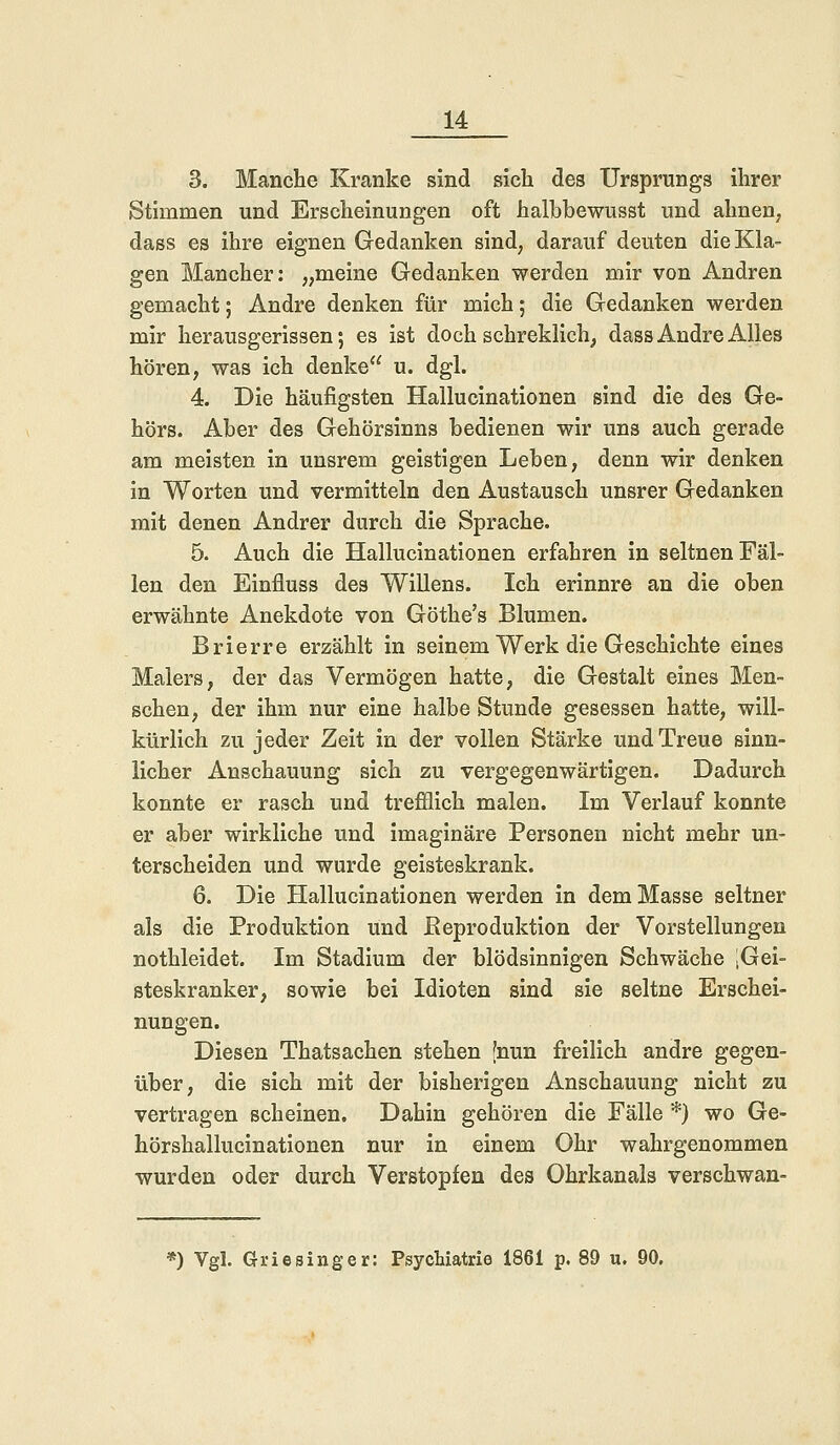 3. Manche Kranke sind sich des Ursprungs ihrer Stimmen und Erscheinungen oft halbbewusst und ahnen, dass es ihre eignen Gedanken sind, darauf deuten die Kla- gen Mancher: „meine Gedanken werden mir von Andren gemacht; Andre denken für mich; die Gedanken werden mir herausgerissen; es ist doch schreklich, dass Andre Alles hören, was ich denke u. dgl. 4. Die häufigsten Hallucinationen sind die des Ge- hörs. Aber des Gehörsinns bedienen wir uns auch gerade am meisten in unsrem geistigen Leben, denn wir denken in Worten und vermitteln den Austausch unsrer Gedanken mit denen Andrer durch die Sprache. 5. Auch die Hallucinationen erfahren in seltnen Fäl- len den Einfluss des Willens. Ich erinnre an die oben erwähnte Anekdote von Göthe's Blumen. Brierre erzählt in seinem Werk die Geschichte eines Malers, der das Vermögen hatte, die Gestalt eines Men- schen, der ihm nur eine halbe Stunde gesessen hatte, will- kürlich zu jeder Zeit in der vollen Stärke und Treue sinn- licher Anschauung sich zu vergegenwärtigen. Dadurch konnte er rasch und trefflich malen. Im Verlauf konnte er aber wirkliche und imaginäre Personen nicht mehr un- terscheiden und wurde geisteskrank. 6. Die Hallucinationen werden in dem Masse seltner als die Produktion und .Reproduktion der Vorstellungen nothleidet. Im Stadium der blödsinnigen Schwäche iGei- steskranker, sowie bei Idioten sind sie seltne Erschei- nungen. Diesen Thatsachen stehen [nun freilich andre gegen- über, die sich mit der bisherigen Anschauung nicht zu vertragen scheinen. Dahin gehören die Fälle *) wo Ge- hörshallucinationen nur in einem Ohr wahrgenommen wurden oder durch Verstopfen des Ohrkanals verschwan- ») Vgl. GrieBinger: Psychiatrie 1861 p. 89 u. 90.