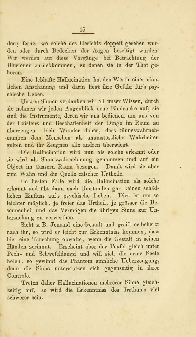 den; ferner wo solche des Gesichts doppelt gesehen wur- den oder durch Bedecken der Augen beseitigt wurden. Wir werden auf diese Vorgänge bei Betrachtung der Illusionen zurückkommen, zu denen sie in der That ge- hören. Eine lebhafte Hallucination hatdenWerth einer sinn- lichen Anschauung und darin liegt ihre Gefahr für's psy- chische Leben. Unsren Sinnen verdanken wir all unser Wissen, durch sie nehmen wir jeden Augenblick neue Eindrücke auf; sie sind die Instrumente, deren wir uns bedienen, um uns von der Existenz und Beschaffenheit der Dinge im Raum zu überzeugen. Kein Wunder daher, dass Sinneswahrneh- mungen dem Menschen als unumstössliche Wahrheiten gelten und ihr Zeugniss alle andren überwiegt. Die Hallucination wird nun als solche erkannt oder sie wird als Sinneswahrnehmung genommen und auf ein Object im äussern Raum bezogen. Damit wird sie aber zum Wahn und die Quelle falscher Urtheile. Im besten Falle wird die Hallucination als solche erkannt und übt dann nach Umständen gar keinen schäd- lichen Einfluss auf's psychische Leben. Dies ist um so leichter möglich, je freier das Urtheil, je grösser die Be- sonnenheit und das Vermögen die übrigen Sinne zur Un- tersuchung zu verwerthen. Sieht z. B. Jemand eine Gestalt und greift er beherzt nach, ihr, so wird er leicht zur Erkenntniss kommen, dass hier eine Täuschung obwalte, wenn die Gestalt in seinen Händen zerinnnt. Erscheint aber der Teufel gleich unter Pech- und Schwefeldampf und will sich die arme Seele holen, so gewinnt das Phantom sinnliche Ueberzeugung, denn die Sinne unterstützen sich gegenseitig in ihrer Controle. Treten daher Hallucinationen mehrerer Sinne gleich- zeitig auf, so wird die Erkenntniss des Irrthums viel schwerer sein.