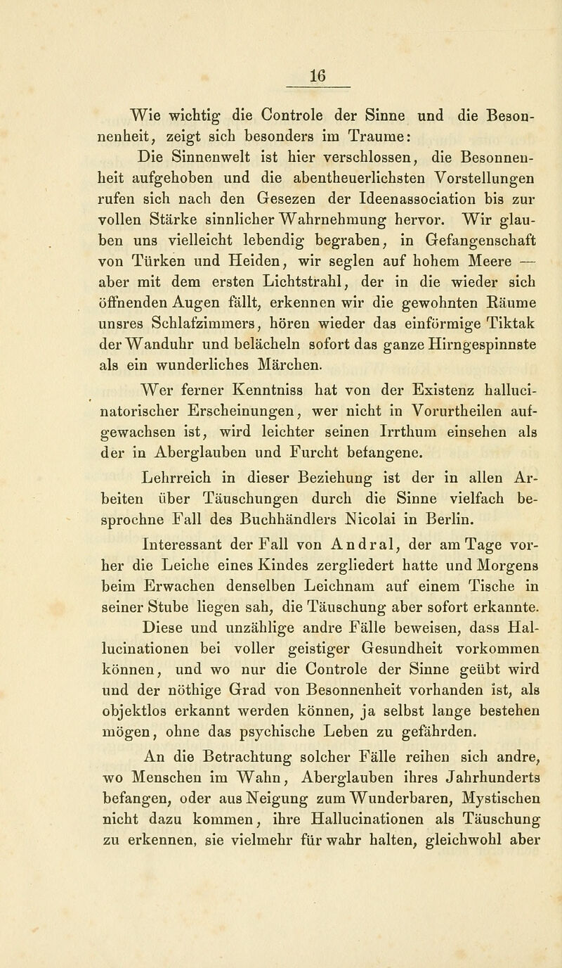 Wie wichtig die Controle der Sinne und die Beson- nenheit, zeigt sich besonders im Traume: Die Sinnenwelt ist hier verschlossen, die Besonnen- heit aufgehoben und die abentheuerlichsten Vorstellungen rufen sich nach den Gesezen der Ideenassociation bis zur vollen Stärke sinnlicher Wahrnehmung hervor. Wir glau- ben uns vielleicht lebendig begraben, in Gefangenschaft von Türken und Heiden, wir seglen auf hohem Meere — aber mit dem ersten Lichtstrahl, der in die wieder sich öffnenden Augen fällt, erkennen wir die gewohnten Räume unsres Schlafzimmers, hören wieder das einförmige Tiktak der Wanduhr und belächeln sofort das ganze Hirngespinnste als ein wunderliches Märchen. Wer ferner Kenntniss hat von der Existenz halluci- natorischer Erscheinungen, wer nicht in Vorurtheilen auf- gewachsen ist, wird leichter seinen Irrthum einsehen als der in Aberglauben und Furcht befangene. Lehrreich in dieser Beziehung ist der in allen Ar- beiten über Täuschungen durch die Sinne vielfach be- sprochne Fall des Buchhändlers Nicolai in Berlin. Interessant der Fall von Andral, der am Tage vor- her die Leiche eines Kindes zergliedert hatte und Morgens beim Erwachen denselben Leichnam auf einem Tische in seiner Stube liegen sah, die Täuschung aber sofort erkannte. Diese und unzählige andre Fälle beweisen, dass Hal- lucinationen bei voller geistiger Gesundheit vorkommen können, und wo nur die Controle der Sinne geübt wird und der nöthige Grad von Besonnenheit vorhanden ist, als objektlos erkannt werden können, ja selbst lange bestehen mögen, ohne das psychische Leben zu gefährden. An die Betrachtung solcher Fälle reihen sich andre, wo Menschen im Wahn, Aberglauben ihres Jahrhunderts befangen, oder aus Neigung zum Wunderbaren, Mystischen nicht dazu kommen, ihre Hallucinationen als Täuschung zu erkennen, sie vielmehr für wahr halten, gleichwohl aber