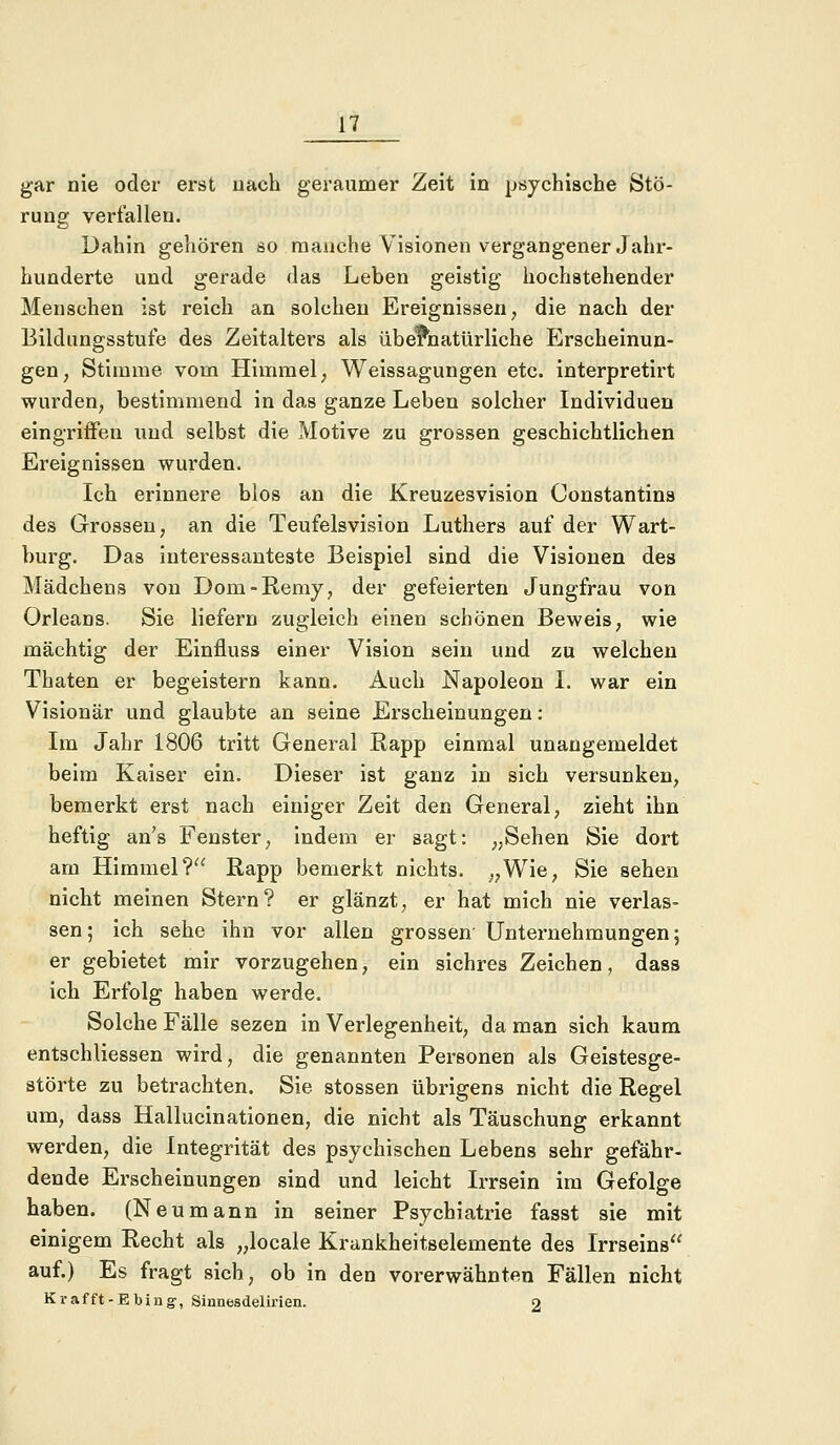 gar nie oder erst nach geraumer Zeit in psychische Stö- rung verfallen. Dahin gehören so manche Visionen vergangener Jahr- hunderte und gerade das Leben geistig hochstehender Menschen ist reich an solchen Ereignissen, die nach der Bildungsstufe des Zeitalters als übernatürliche Erscheinun- gen, Stimme vom Himmel, Weissagungen etc. interpretirt wurden, bestimmend in das ganze Leben solcher Individuen eingriffen und selbst die Motive zu grossen geschichtlichen Ereignissen wurden. Ich erinnere blos an die Kreuzesvision Oonstantins des Grossen, an die Teufelsvision Luthers auf der Wart- burg. Das interessanteste Beispiel sind die Visionen des Mädchens von Dom-Remy, der gefeierten Jungfrau von Orleans. Sie liefern zugleich einen schönen Beweis, wie mächtig der Einfluss einer Vision sein und zu welchen Thaten er begeistern kann. Auch Napoleon I. war ein Visionär und glaubte an seine Erscheinungen: Im Jahr 1806 tritt General Rapp einmal unangemeldet beim Kaiser ein. Dieser ist ganz in sich versunken, bemerkt erst nach einiger Zeit den General, zieht ihn heftig an's Fenster, indem er sagt: „Sehen Sie dort am Himmel? Rapp bemerkt nichts. „Wie, Sie sehen nicht meinen Stern? er glänzt, er hat mich nie verlas- sen; ich sehe ihn vor allen grossen Unternehmungen; er gebietet mir vorzugehen, ein sichres Zeichen, dass ich Erfolg haben werde. Solche Fälle sezen in Verlegenheit, da man sich kaum entschliessen wird, die genannten Personen als Geistesge- störte zu betrachten. Sie stossen übrigens nicht die Regel um, dass Hallucinationen, die nicht als Täuschung erkannt werden, die Integrität des psychischen Lebens sehr gefähr- dende Erscheinungen sind und leicht Irrsein im Gefolge haben. (Neumann in seiner Psychiatrie fasst sie mit einigem Recht als „locale Krankheitselemente des Irrseins auf.) Es fragt sich, ob in den vorerwähnten Fällen nicht Krafft-Ebing, Sinnesdelirien. 2