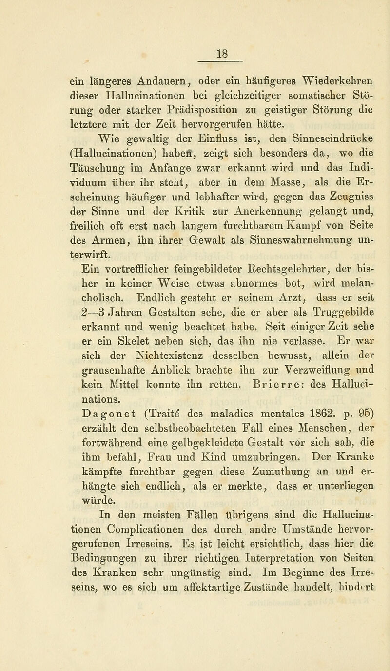 ein längeres Andauern, oder ein häufigeres Wiederkehren dieser Hallucinationen bei gleichzeitiger somatischer Stö- rung oder starker Prädisposition zu geistiger Störung die letztere mit der Zeit hervorgerufen hätte. Wie gewaltig der Einfluss ist, den Sinneseindrücke (Hallucinationen) haben', zeigt sich besonders da, wo die Täuschung im Anfange zwar erkannt wird und das Indi- viduum über ihr steht, aber in dem Masse, als die Er- scheinung häufiger und lebhafter wird, gegen das Zeugniss der Sinne und der Kritik zur Anerkennung gelangt und, freilich oft erst nach langem furchtbarem Kampf von Seite des Armen, ihn ihrer Gewalt als Sinneswahrnehmung un- terwirft. Ein vortrefflicher feingebildeter Rechtsgelehrter, der bis- her in keiner Weise etwas abnormes bot, wird melan- cholisch. Endlich gesteht er seinem Arzt, dass er seit 2—3 Jahren Gestalten sehe, die er aber als Truggebilde erkannt und wenig beachtet habe. Seit einiger Zeit sehe er ein Skelet neben sich, das ihn nie verlasse. Er war sich der Nichtexistenz desselben bewusst, allein der grausenhafte Anblick brachte ihn zur Verzweiflung und kein Mittel konnte ihn retten. Brierre: des Halluci- nations. Dagonet (Traite* des maladies mentales 1862. p. 95) erzählt den selbstbeobachteten Fall eines Menschen, der fortwährend eine gelbgekleidete Gestalt vor sich sah, die ihm befahl, Frau und Kind umzubringen. Der Kranke kämpfte furchtbar gegen diese Zumuthung an und er- hängte sich endlich, als er merkte, dass er unterliegen würde. In den meisten Fällen übrigens sind die Hallucina- tionen Complicationen des durch andre Umstände hervor- gerufenen Irreseins. Es ist leicht ersichtlich, dass hier die Bedingungen zu ihrer richtigen Interpretation von Seiten des Kranken sehr ungünstig sind. Im Beginne des Irre- seins, wo es sich um aflfektartige Zustände handelt, hindert