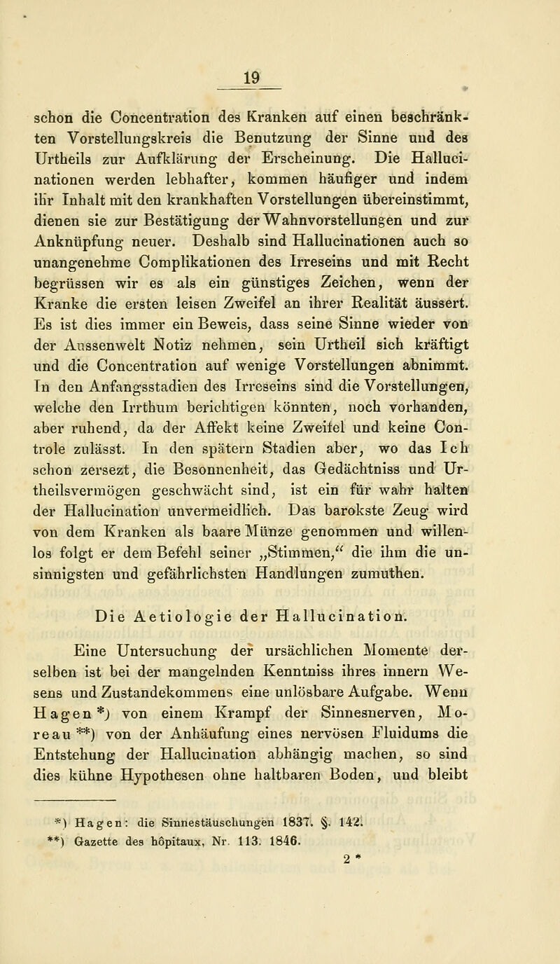 schon die Coneentration des Kranken auf einen beschränk- ten Vorstellungskreis die Benutzung der Sinne und des Urtheils zur Aufklärung der Erscheinung. Die Halluci- nationen werden lebhafter, kommen häufiger und indem ihr Inhalt mit den krankhaften Vorstellungen übereinstimmt, dienen sie zur Bestätigung der Wahnvorstellungen und zur Anknüpfung neuer. Deshalb sind Hallucinationen auch so unangenehme Complikationen des Irreseins und mit Recht begrüssen wir es als ein günstiges Zeichen, wenn der Kranke die ersten leisen Zweifel an ihrer Realität äussert. Es ist dies immer ein Beweis, dass seine Sinne wieder von der Anssenwelt Notiz nehmen, sein Urtheil sich kräftigt und die Coneentration auf wenige Vorstellungen abnimmt. Tn den Anfangsstadien des Irreseins sind die Vorstellungen, welche den Irrthum berichtigen könnten, noch vorhanden, aber ruhend, da der Affekt keine Zweifel und keine Con- trole zulässt. In den spätem Stadien aber, wo das Ich schon zersezt, die Besonnenheit, das Gedächtniss und Ur- theilsvermögen geschwächt sind, ist ein für wahr halten der Hallucination unvermeidlich. Das barokste Zeug wird von dem Kranken als baare Münze genommen und willen- los folgt er dem Befehl seiner „Stimmen, die ihm die un- sinnigsten und gefährlichsten Handlungen zumuthen. Die Aetiologie der Hallucination. Eine Untersuchung der ursächlichen Momente der- selben ist bei der mangelnden Kenntniss ihres mnern We- sens und Zustandekommens eine unlösbare Aufgabe. Wenn Hagen *) von einem Krampf der Sinnesnerven, M o- reau **) von der Anhäufung eines nervösen Fluidums die Entstehung der Hallucination abhängig machen, so sind dies kühne Hypothesen ohne haltbaren Boden, und bleibt *) Hagen: die Sinnestäuschungen 1837. §. 142. **) Gazette des h6pitaux, Nr. 113. 1846. 2 *