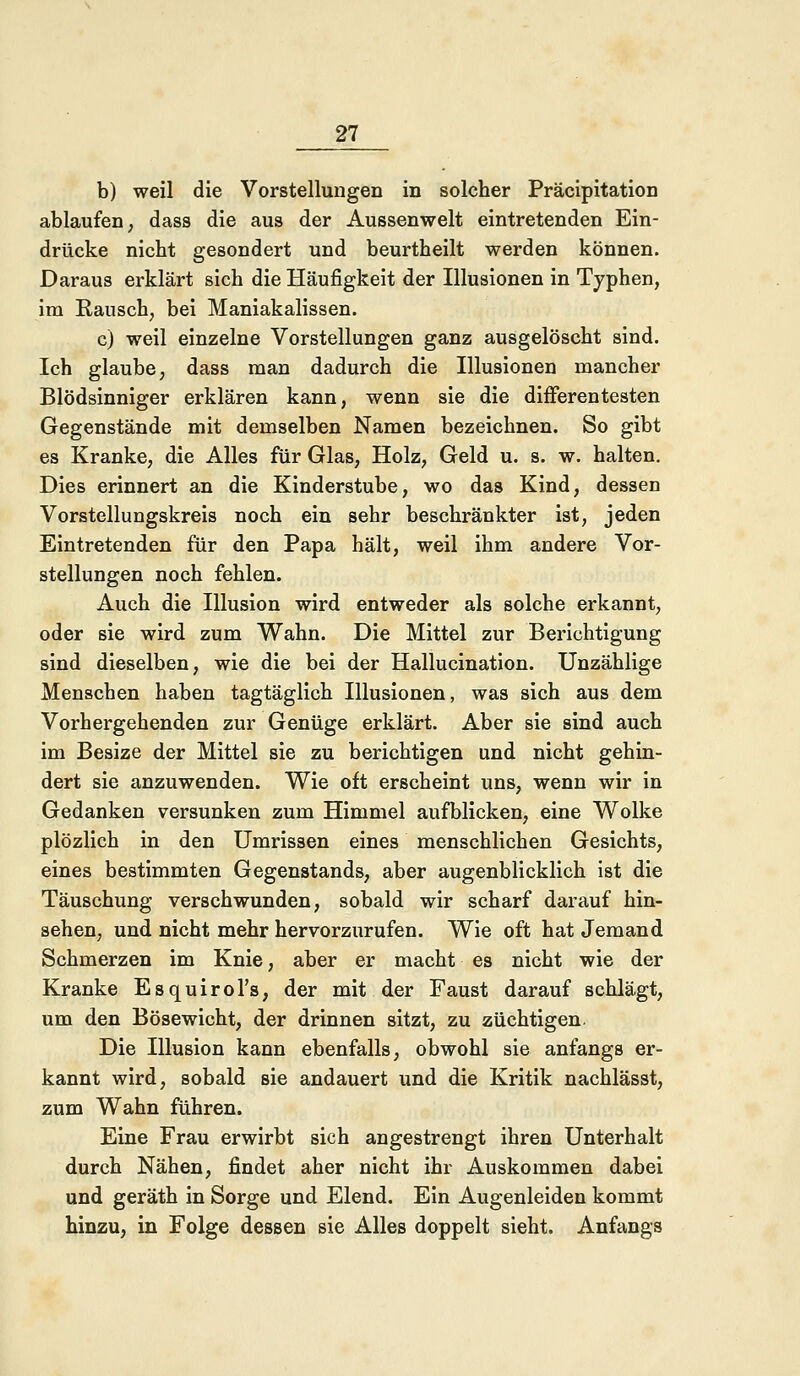 b) weil die Vorstellungen in solcher Präcipitation ablaufen, dass die aus der Aussenwelt eintretenden Ein- drücke nicht gesondert und beurtheilt werden können. Daraus erklärt sich die Häufigkeit der Illusionen in Typhen, im Rausch, bei Maniakalissen. c) weil einzelne Vorstellungen ganz ausgelöscht sind. Ich glaube, dass man dadurch die Illusionen mancher Blödsinniger erklären kann, wenn sie die differentesten Gegenstände mit demselben Namen bezeichnen. So gibt es Kranke, die Alles für Glas, Holz, Geld u. s. w. halten. Dies erinnert an die Kinderstube, wo das Kind, dessen Vorstellungskreis noch ein sehr beschränkter ist, jeden Eintretenden für den Papa hält, weil ihm andere Vor- stellungen noch fehlen. Auch die Illusion wird entweder als solche erkannt, oder sie wird zum Wahn. Die Mittel zur Berichtigung sind dieselben, wie die bei der Hallucination. Unzählige Menschen haben tagtäglich Illusionen, was sich aus dem Vorhergehenden zur Genüge erklärt. Aber sie sind auch im Besize der Mittel sie zu berichtigen und nicht gehin- dert sie anzuwenden. Wie oft erscheint uns, wenn wir in Gedanken versunken zum Himmel aufblicken, eine Wolke plözlich in den Umrissen eines menschlichen Gesichts, eines bestimmten Gegenstands, aber augenblicklich ist die Täuschung verschwunden, sobald wir scharf darauf hin- sehen, und nicht mehr hervorzurufen. Wie oft hat Jemand Schmerzen im Knie, aber er macht es nicht wie der Kranke Esquirol's, der mit der Faust darauf schlägt, um den Bösewicht, der drinnen sitzt, zu züchtigen Die Illusion kann ebenfalls, obwohl sie anfangs er- kannt wird, sobald sie andauert und die Kritik nachlässt, zum Wahn führen. Eine Frau erwirbt sich angestrengt ihren Unterhalt durch Nähen, findet aher nicht ihr Auskommen dabei und geräth in Sorge und Elend. Ein Augenleiden kommt hinzu, in Folge dessen sie Alles doppelt sieht. Anfangs