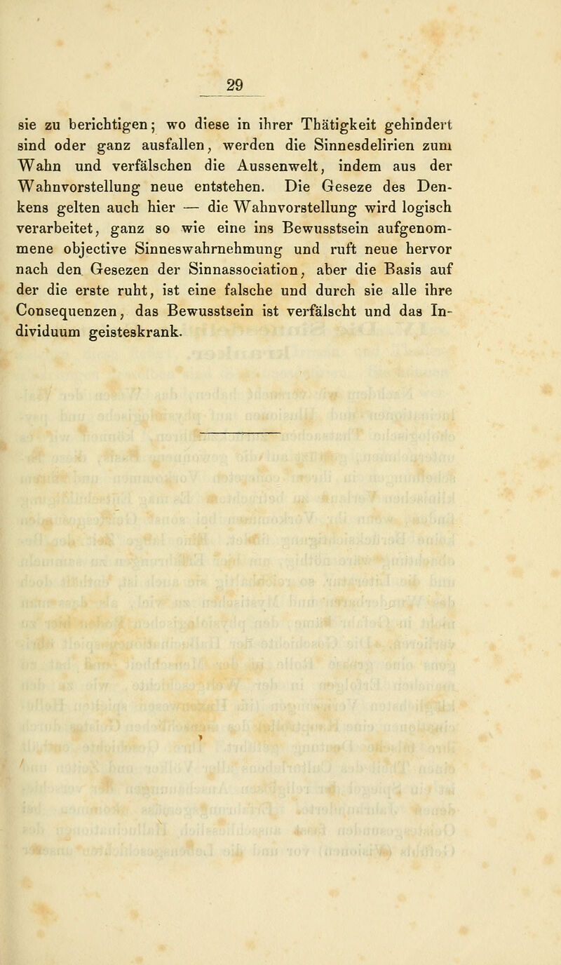 sie zu berichtigen; wo diese in ihrer Thätigkeit gehindert sind oder ganz ausfallen, werden die Sinnesdelirien zum Wahn und verfälschen die Aussenwelt, indem aus der Wahnvorstellung neue entstehen. Die Geseze des Den- kens gelten auch hier — die Wahnvorstellung wird logisch verarbeitet, ganz so wie eine ins Bewusstsein aufgenom- mene objective Sinneswahrnehmung und ruft neue hervor nach den Gesezen der Sinnassociation, aber die Basis auf der die erste ruht, ist eine falsche und durch sie alle ihre Consequenzen, das Bewusstsein ist verfälscht und das In- dividuum geisteskrank.