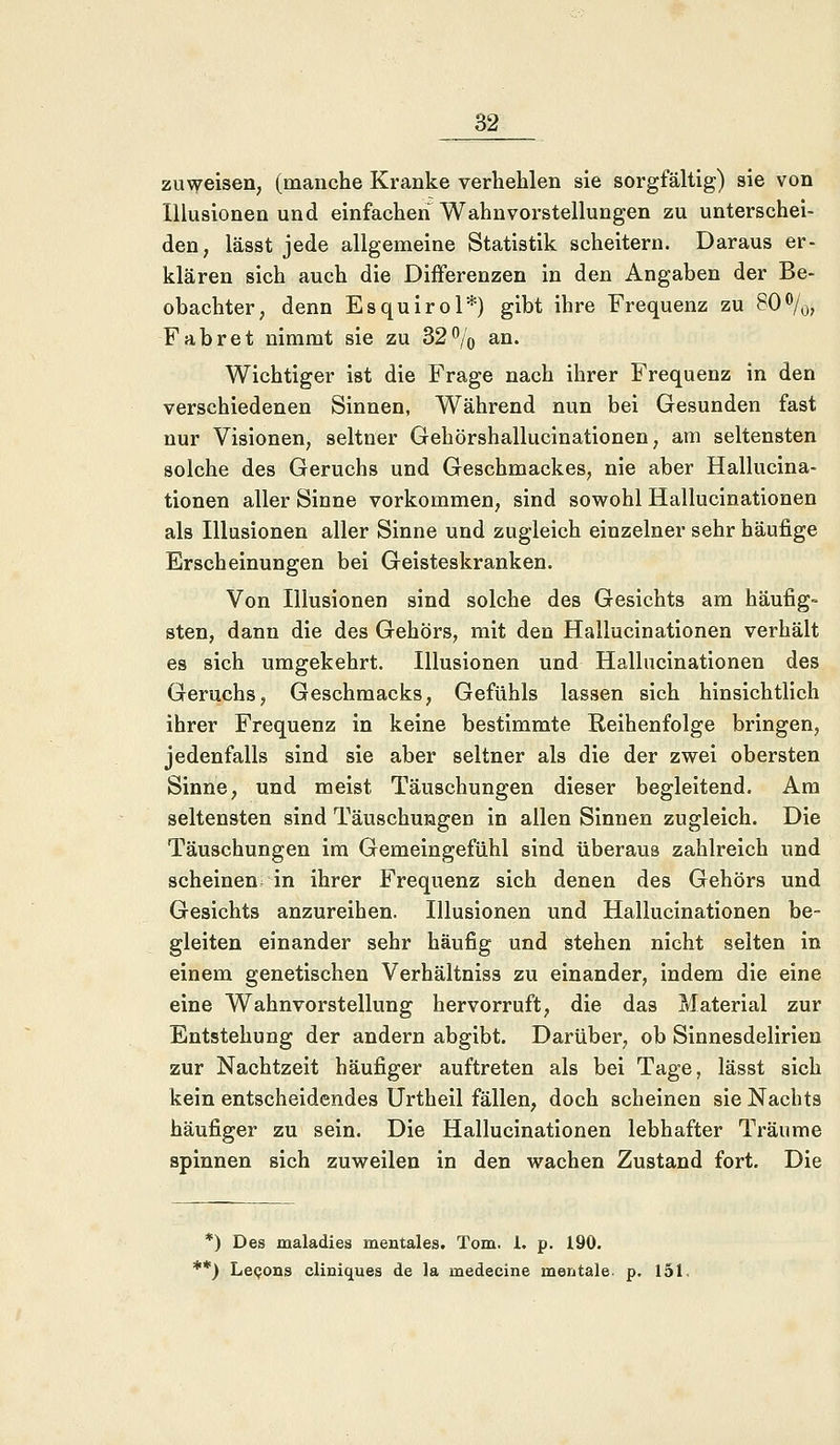 zuweisen, (manche Kranke verhehlen sie sorgfältig) sie von Illusionen und einfachen Wahnvorstellungen zu unterschei- den, lässt jede allgemeine Statistik scheitern. Daraus er- klären sich auch die Differenzen in den Angaben der Be- obachter, denn Esquirol*) gibt ihre Frequenz zu 80%, Fabret nimmt sie zu 32% an. Wichtiger ist die Frage nach ihrer Frequenz in den verschiedenen Sinnen, Während nun bei Gesunden fast nur Visionen, seltner Gehörshallucinationen, am seltensten solche des Geruchs und Geschmackes, nie aber Hallucina- tionen aller Sinne vorkommen, sind sowohl Hallucinationen als Illusionen aller Sinne und zugleich einzelner sehr häufige Erscheinungen bei Geisteskranken. Von Illusionen sind solche des Gesichts am häufig- sten, dann die des Gehörs, mit den Hallucinationen verhält es sich umgekehrt. Illusionen und Hallucinationen des Geruchs, Geschmacks, Gefühls lassen sich hinsichtlich ihrer Frequenz in keine bestimmte Reihenfolge bringen, jedenfalls sind sie aber seltner als die der zwei obersten Sinne, und meist Täuschungen dieser begleitend. Am seltensten sind Täuschungen in allen Sinnen zugleich. Die Täuschungen im Gemeingefühl sind überaus zahlreich und scheinen in ihrer Frequenz sich denen des Gehörs und Gesichts anzureihen. Illusionen und Hallucinationen be- gleiten einander sehr häufig und stehen nicht selten in einem genetischen Verhältniss zu einander, indem die eine eine Wahnvorstellung hervorruft, die das Material zur Entstehung der andern abgibt. Darüber, ob Sinnesdelirien zur Nachtzeit häufiger auftreten als bei Tage, lässt sich kein entscheidendes Urtheil fällen, doch scheinen sie Nachts häufiger zu sein. Die Hallucinationen lebhafter Träume spinnen sich zuweilen in den wachen Zustand fort. Die *) Des maladies mentales. Tom. I. p. 190. **) Leeons cliniques de la medecine mentale, p. 151.