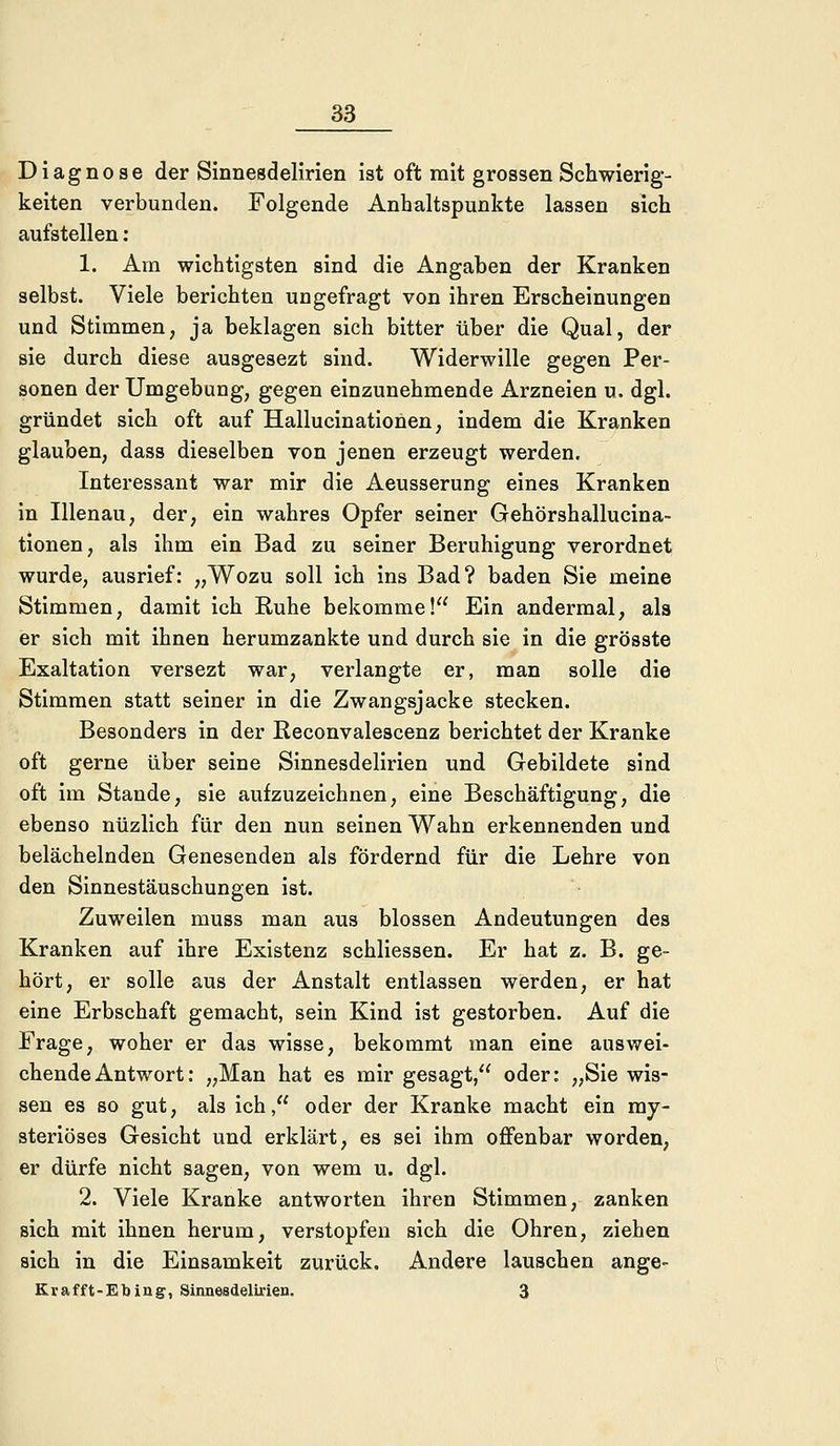 Diagnose der Sinnesdelirien ist oft mit grossen Schwierig- keiten verbunden. Folgende Anhaltspunkte lassen sich aufstellen : 1. Am wichtigsten sind die Angaben der Kranken selbst. Viele berichten ungefragt von ihren Erscheinungen und Stimmen, ja beklagen sich bitter über die Qual, der sie durch diese ausgesezt sind. Widerwille gegen Per- sonen der Umgebung, gegen einzunehmende Arzneien u. dgl. gründet sich oft auf Hallucinationen, indem die Kranken glauben, dass dieselben von jenen erzeugt werden. Interessant war mir die Aeusserung eines Kranken in Illenau, der, ein wahres Opfer seiner Gehörshallucina- tionen, als ihm ein Bad zu seiner Beruhigung verordnet wurde, ausrief: „Wozu soll ich ins Bad? baden Sie meine Stimmen, damit ich Ruhe bekomme! Ein andermal, als er sich mit ihnen herumzankte und durch sie in die grösste Exaltation versezt war, verlangte er, man solle die Stimmen statt seiner in die Zwangsjacke stecken. Besonders in der Reconvalescenz berichtet der Kranke oft gerne über seine Sinnesdelirien und Gebildete sind oft im Stande, sie aufzuzeichnen, eine Beschäftigung, die ebenso nüzlich für den nun seinen Wahn erkennenden und belächelnden Genesenden als fördernd für die Lehre von den Sinnestäuschungen ist. Zuweilen muss man aus blossen Andeutungen des Kranken auf ihre Existenz schliessen. Er hat z. B. ge- hört, er solle aus der Anstalt entlassen werden, er hat eine Erbschaft gemacht, sein Kind ist gestorben. Auf die Frage, woher er das wisse, bekommt man eine auswei- chende Antwort: „Man hat es mir gesagt, oder: „Sie wis- sen es so gut, als ich, oder der Kranke macht ein my- steriöses Gesicht und erklärt, es sei ihm offenbar worden, er dürfe nicht sagen, von wem u. dgl. 2. Viele Kranke antworten ihren Stimmen, zanken sich mit ihnen herum, verstopfen sich die Ohren, ziehen sich in die Einsamkeit zurück. Andere lauschen ange- Krafft-EMng, Sinnesdelirien. 3