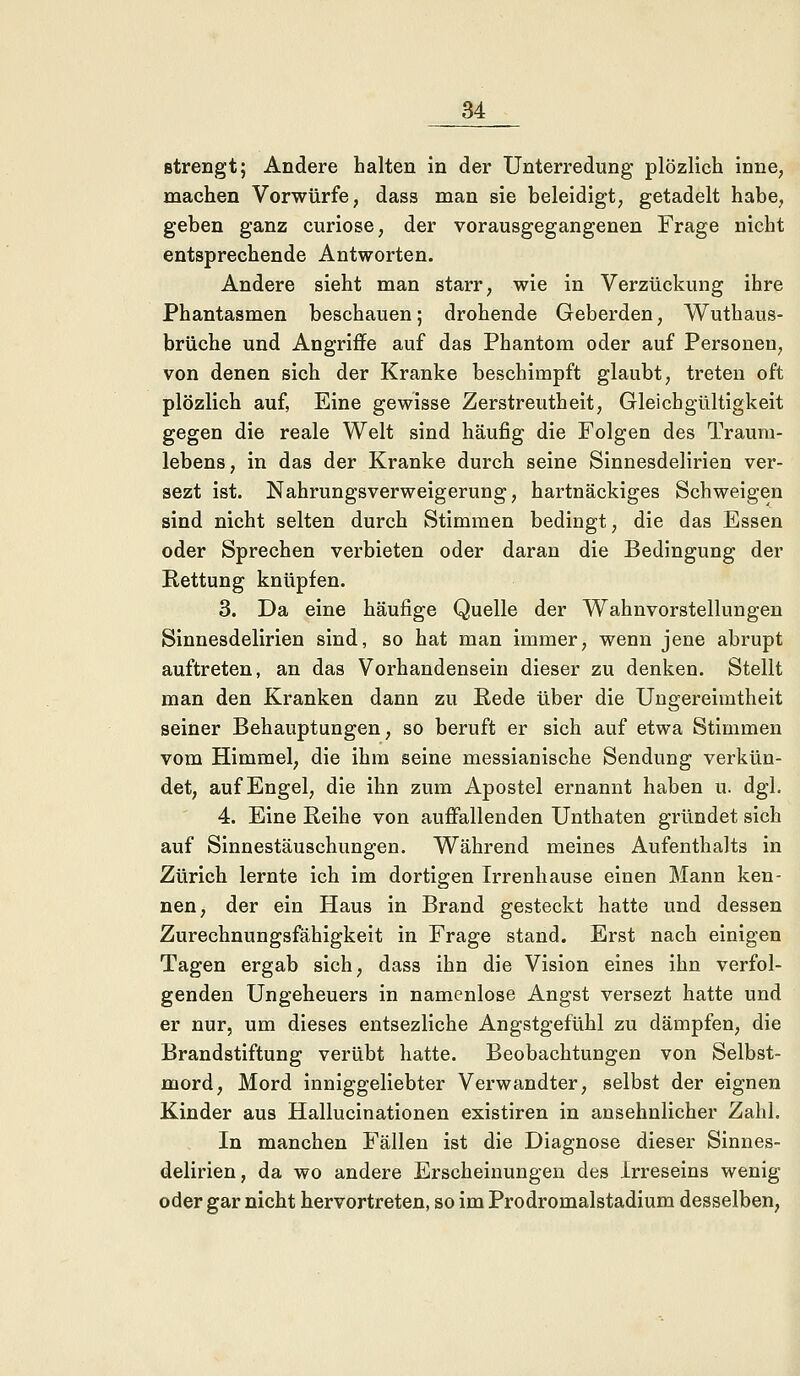 strengt; Andere halten in der Unterredung plözlich inne, machen Vorwürfe, dass man sie beleidigt, getadelt habe, geben ganz curiose, der vorausgegangenen Frage nicht entsprechende Antworten. Andere sieht man starr, wie in Verzückung ihre Phantasmen beschauen; drohende Geberden, Wuthaus- brüche und Angriffe auf das Phantom oder auf Personen, von denen sich der Kranke beschimpft glaubt, treten oft plözlich auf, Eine gewisse Zerstreutheit, Gleichgültigkeit gegen die reale Welt sind häufig die Folgen des Traum- lebens, in das der Kranke durch seine Sinnesdelirien ver- sezt ist. Nahrungsverweigerung, hartnäckiges Schweigen sind nicht selten durch Stimmen bedingt, die das Essen oder Sprechen verbieten oder daran die Bedingung der Rettung knüpfen. 3. Da eine häufige Quelle der Wahnvorstellungen Sinnesdelirien sind, so hat man immer, wenn jene abrupt auftreten, an das Vorhandensein dieser zu denken. Stellt man den Kranken dann zu Rede über die Ungereimtheit seiner Behauptungen, so beruft er sich auf etwa Stimmen vom Himmel, die ihm seine messianische Sendung verkün- det, auf Engel, die ihn zum Apostel ernannt haben u. dgl. 4. Eine Reihe von auffallenden Unthaten gründet sich auf Sinnestäuschungen. Während meines Aufenthalts in Zürich lernte ich im dortigen Irrenhause einen Mann ken- nen, der ein Haus in Brand gesteckt hatte und dessen Zurechnungsfähigkeit in Frage stand. Erst nach einigen Tagen ergab sich, dass ihn die Vision eines ihn verfol- genden Ungeheuers in namenlose Angst versezt hatte und er nur, um dieses entsezliche Angstgefühl zu dämpfen, die Brandstiftung verübt hatte. Beobachtungen von Selbst- mord, Mord inniggeliebter Verwandter, selbst der eignen Kinder aus Hallucinationen existiren in ansehnlicher Zahl. In manchen Fällen ist die Diagnose dieser Sinnes- delirien, da wo andere Erscheinungen des Irreseins wenig oder gar nicht hervortreten, so im Prodromalstadium desselben,