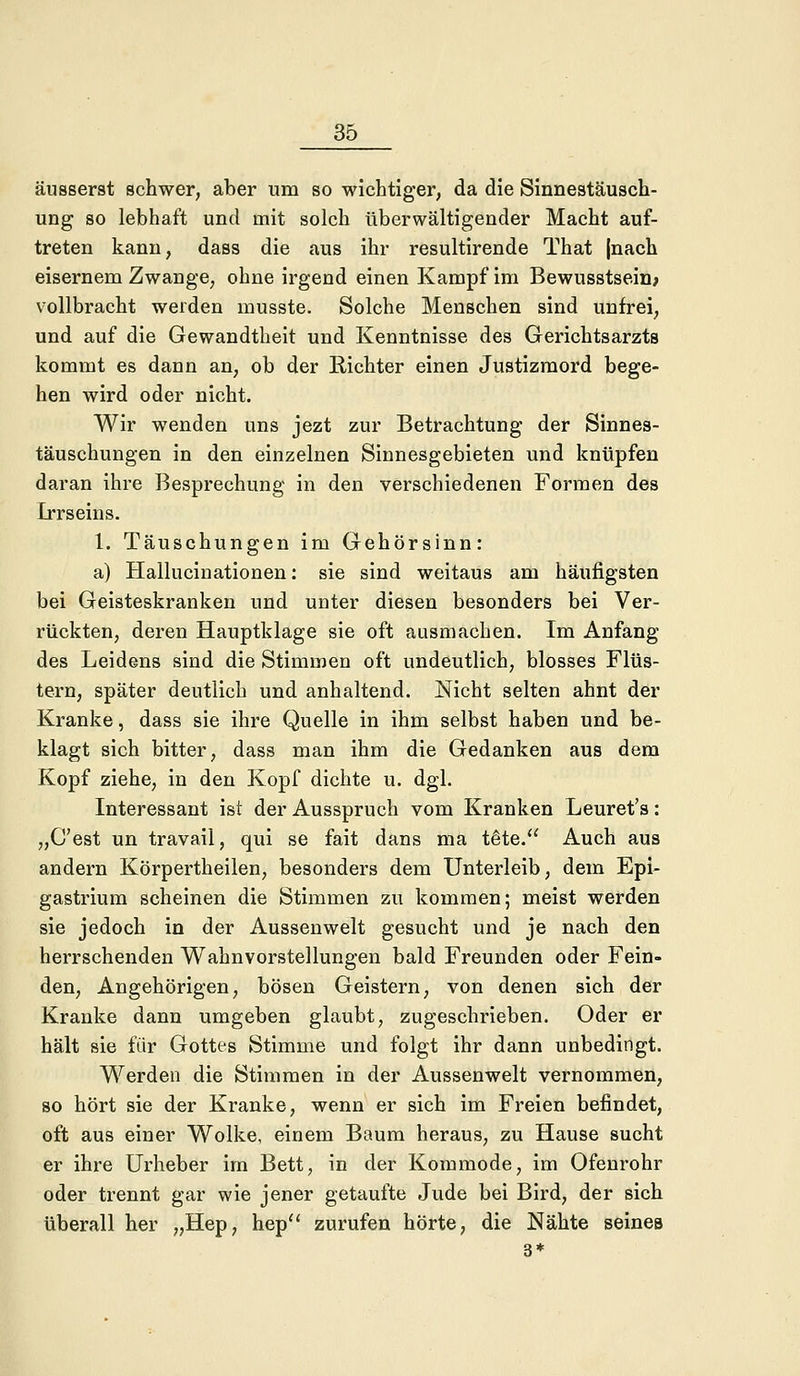 äusserst schwer, aber um so wichtiger, da die Sinnestäusch- ung so lebhaft und mit solch überwältigender Macht auf- treten kann, dass die aus ihr resultirende That (nach eisernem Zwauge, ohne irgend einen Kampf im Bewusstsein; vollbracht werden musste. Solche Menschen sind unfrei, und auf die Gewandtheit und Kenntnisse des Gerichtsarzts kommt es dann an, ob der Richter einen Justizmord bege- hen wird oder nicht. Wir wenden uns jezt zur Betrachtung der Sinnes- täuschungen in den einzelnen Sinnesgebieten und knüpfen daran ihre Besprechung in den verschiedenen Formen des Irrseins. 1. Täuschungen im Gehörsinn: a) Hallucinationen: sie sind weitaus am häufigsten bei Geisteskranken und unter diesen besonders bei Ver- rückten, deren Hauptklage sie oft ausmachen. Im Anfang des Leidens sind die Stimmen oft undeutlich, blosses Flüs- tern, später deutlich und anhaltend. Nicht selten ahnt der Kranke, dass sie ihre Quelle in ihm selbst haben und be- klagt sich bitter, dass man ihm die Gedanken aus dem Kopf ziehe, in den Kopf dichte u. dgl. Interessant ist der Ausspruch vom Kranken Leuret's: „C'est un travail, qui se fait dans ma t&te. Auch aus andern Korpertheilen, besonders dem Unterleib, dem Epi- gastrium scheinen die Stimmen zu kommen; meist werden sie jedoch in der Aussenwelt gesucht und je nach den herrschenden Wahnvorstellungen bald Freunden oder Fein- den, Angehörigen, bösen Geistern, von denen sich der Kranke dann umgeben glaubt, zugeschrieben. Oder er hält sie für Gottes Stimme und folgt ihr dann unbedingt. Werden die Stimmen in der Aussenwelt vernommen, so hört sie der Kranke, wenn er sich im Freien befindet, oft aus einer Wolke, einem Baum heraus, zu Hause sucht er ihre Urheber im Bett, in der Kommode, im Ofenrohr oder trennt gar wie jener getaufte Jude bei Bird, der sich überall her „Hep, hep zurufen hörte, die Nähte seines