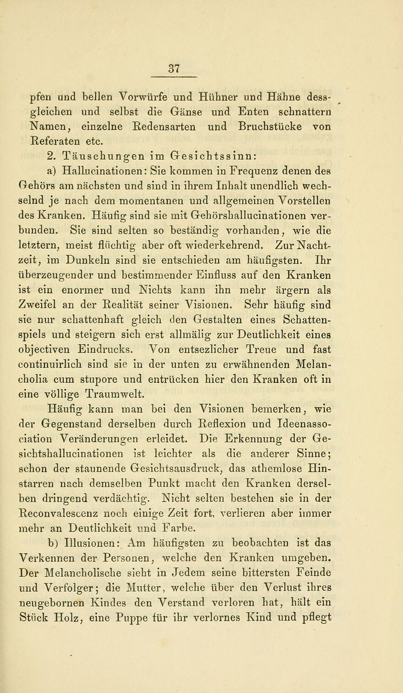 pfen und bellen Vorwürfe und Hühner und Hähne dess- gleichen und selbst die Gänse und Enten schnattern Namen, einzelne Redensarten und Bruchstücke von Referaten etc. 2. Täuschungen im Gesichtssinn: a) HalLucinationen: Sie kommen in Frequenz denen des Gehörs am nächsten und sind in ihrem Inhalt unendlich wech- selnd je nach dem momentanen und allgemeinen Vorstellen des Kranken. Häufig sind sie mit Gehörshallucinationen ver- bunden. Sie sind selten so beständig vorhanden, wie die letztern, meist flüchtig aber oft wiederkehrend. Zur Nacht- zeit, im Dunkeln sind sie entschieden am häufigsten. Ihr überzeugender und bestimmender Einfluss auf den Kranken ist ein enormer und Nichts kann ihn mehr ärgern als Zweifel an der Realität seiner Visionen. Sehr häufig sind sie nur schattenhaft gleich den Gestalten eines Schatten- spiels und steigern sich erst allmälig zur Deutlichkeit eines objectiven Eindrucks. Von entsezlicher Treue und fast eontinuirlich sind sie in der unten zu erwähnenden Melan- cholia cum stupore und entrücken hier den Kranken oft in eine völlige Traumwelt. Häufig kann man bei den Visionen bemerken, wie der Gegenstand derselben durch Reflexion und Ideenasso- ciation Veränderungen erleidet. Die Erkennung der Ge- sichtshallucinationen ist leichter als die anderer Sinne; schon der staunende Gesichtsausdruck, das athemlose Hin- starren nach demselben Punkt macht den Kranken dersel- ben dringend verdächtig. Nicht selten bestehen sie in der Reconvalescenz noch einige Zeit fort, verlieren aber immer mehr an Deutlichkeit und Farbe. b) Illusionen: Am häufigsten zu beobachten ist das Verkennen der Personen, welche den Kranken umgeben. Der Melancholische sieht in Jedem seine bittersten Feinde und Verfolger; die Mutter, welche über den Verlust ihres neugebornen Kindes den Verstand verloren hat, hält ein Stück Holz, eine Puppe für ihr verlornes Kind und pflegt