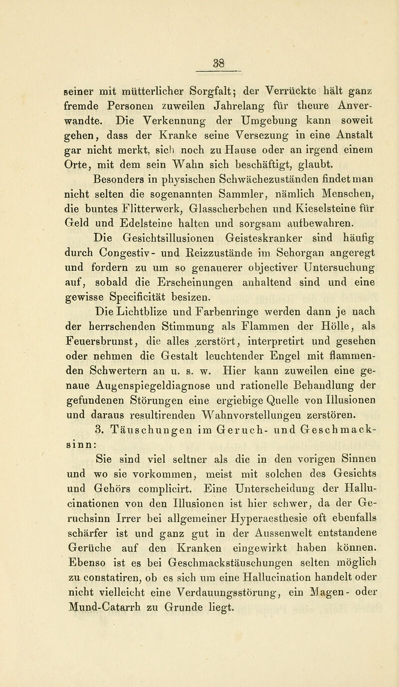 seiner mit mütterlicher Sorgfalt; der Verrückte hält ganz fremde Personen zuweilen Jahrelang für theure Anver- wandte. Die Verkennung der Umgebung kann soweit gehen, dass der Kranke seine Versezung in eine Anstalt gar nicht merkt, sich noch zu Hause oder an irgend einem Orte, mit dem sein Wahn sich beschäftigt, glaubt. Besonders in physischen Schwächezuständen findet man nicht selten die sogenannten Sammler, nämlich Menschen, die buntes Flitterwerk, Glasscherbchen und Kieselsteine für Geld und Edelsteine halten und sorgsam aufbewahren. Die Gesichtsillusionen Geisteskranker sind häufig durch Congestiv- und Eeizzustände im Sehorgan angeregt und fordern zu um so genauerer objectiver Untersuchung auf, sobald die Erscheinungen anhaltend sind und eine gewisse Specificität besizen. Die Lichtblize und Farbenringe werden dann je nach der herrschenden Stimmung als Flammen der Hölle, als Feuersbrunst, die alles zerstört, interpretirt und gesehen oder nehmen die Gestalt leuchtender Engel mit flammen- den Schwertern an u. s. w. Hier kann zuweilen eine ge- naue Augenspiegeldiagnose und rationelle Behandlung der gefundenen Störungen eine ergiebige Quelle von Illusionen und daraus resultirenden Wahnvorstellungen zerstören. 3. Täuschungen im Geruch- und Geschmack- sinn: Sie sind viel seltner als die in den vorigen Sinnen und wo sie vorkommen, meist mit solchen des Gesichts und Gehörs complicirt. Eine Unterscheidung der Hallu- cinationen von den Illusionen ist hier schwer, da der Ge- ruchsinn Irrer bei allgemeiner Hyperaesthesie oft ebenfalls schärfer ist und ganz gut in der Aussen weit entstandene Gerüche auf den Kranken eingewirkt haben können. Ebenso ist es bei Geschmackstäuschungen selten möglich zu constatiren, ob es sich um eine Hallucination handelt oder nicht vielleicht eine Verdauungsstörung, ein Magen- oder Mund-Catarrh zu Grunde liegt.