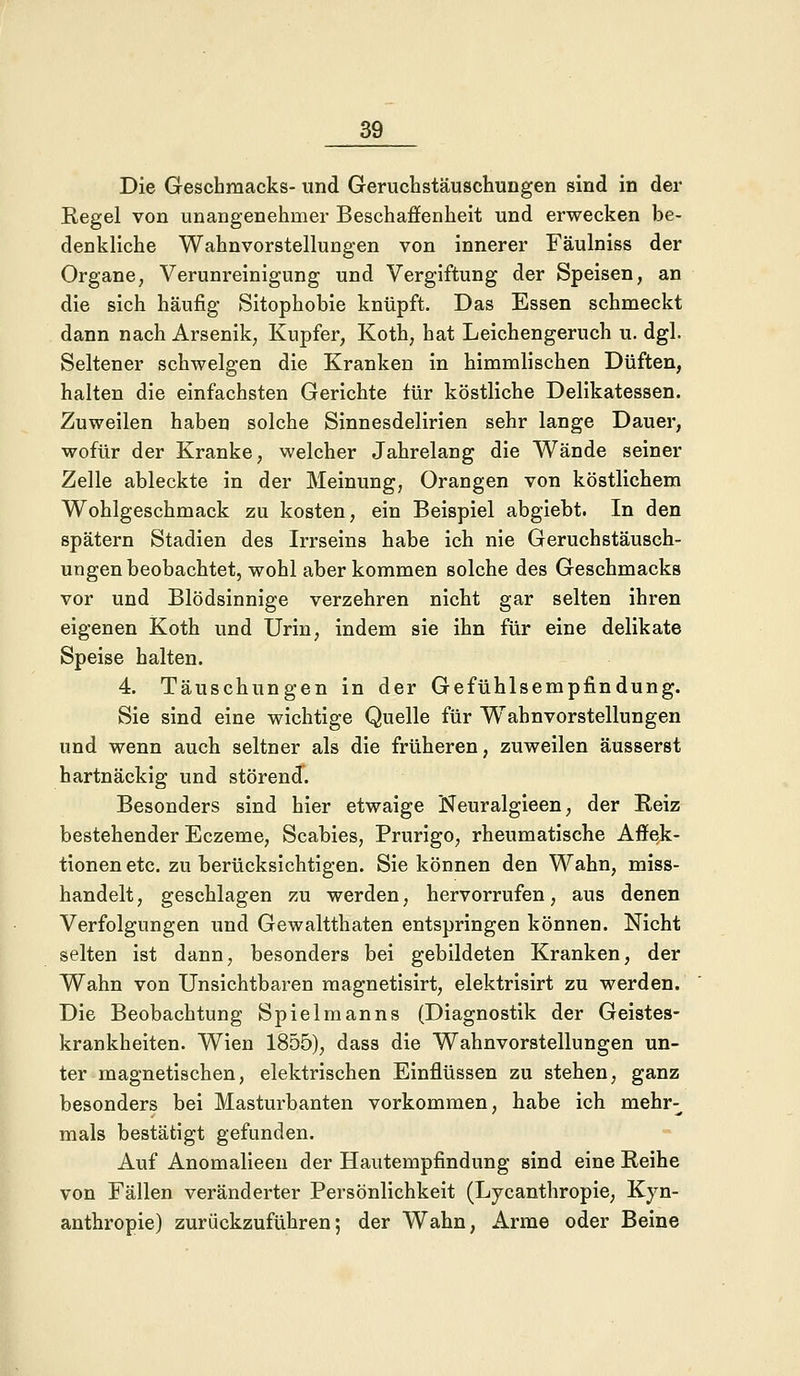 Die Geschmacks- und Geruchstäuschungen sind in der Regel von unangenehmer Beschaffenheit und erwecken be- denkliche Wahnvorstellungen von innerer Fäulniss der Organe, Verunreinigung und Vergiftung der Speisen, an die sich häufig Sitophobie knüpft. Das Essen schmeckt dann nach Arsenik, Kupfer, Koth, hat Leichengeruch u. dgl. Seltener schwelgen die Kranken in himmlischen Düften, halten die einfachsten Gerichte für köstliche Delikatessen. Zuweilen haben solche Sinnesdelirien sehr lange Dauer, wofür der Kranke, welcher Jahrelang die Wände seiner Zelle ableckte in der Meinung, Orangen von köstlichem Wohlgeschmack zu kosten, ein Beispiel abgiebt. In den spätem Stadien des Irrseins habe ich nie Geruchstäusch- ungen beobachtet, wohl aber kommen solche des Geschmacks vor und Blödsinnige verzehren nicht gar selten ihren eigenen Koth und Urin, indem sie ihn für eine delikate Speise halten. 4. Täuschungen in der Gefühlsempfindung. Sie sind eine wichtige Quelle für Wahnvorstellungen und wenn auch seltner als die früheren, zuweilen äusserst hartnäckig und störend. Besonders sind hier etwaige Neuralgieen, der Reiz bestehender Eczeme, Scabies, Prurigo, rheumatische Affek- tionen etc. zu berücksichtigen. Sie können den Wahn, miss- handelt , geschlagen zu werden, hervorrufen, aus denen Verfolgungen und Gewaltthaten entspringen können. Nicht selten ist dann, besonders bei gebildeten Kranken, der Wahn von Unsichtbaren magnetisirt, elektrisirt zu werden. Die Beobachtung Spielmanns (Diagnostik der Geistes- krankheiten. Wien 1855), dass die Wahnvorstellungen un- ter magnetischen, elektrischen Einflüssen zu stehen, ganz besonders bei Masturbanten vorkommen, habe ich mehr- mals bestätigt gefunden. Auf Anomalieen der Hautempfindung sind eine Reihe von Fällen veränderter Persönlichkeit (Lycanthropie, Kyn- anthropie) zurückzuführen; der Wahn, Arme oder Beine