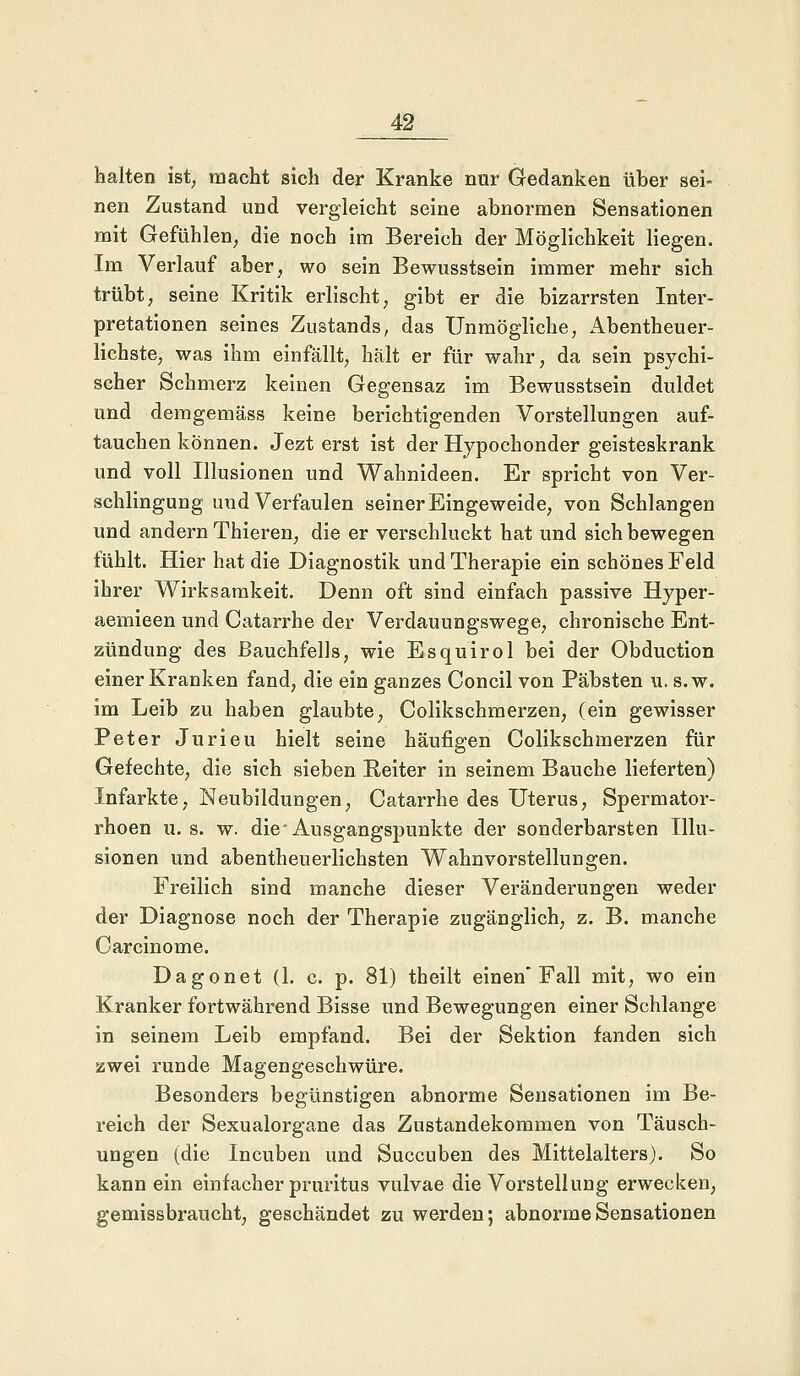 halten ist, macht sich der Kranke nur Gedanken über sei- nen Zustand und vergleicht seine abnormen Sensationen mit Gefühlen, die noch im Bereich der Möglichkeit liegen. Im Verlauf aber, wo sein Bewusstsein immer mehr sich trübt, seine Kritik erlischt, gibt er die bizarrsten Inter- pretationen seines Zustands, das Unmögliche, Abenteuer- lichste, was ihm einfällt, hält er für wahr, da sein psychi- scher Schmerz keinen Gegensaz im Bewusstsein duldet und demgemäss keine berichtigenden Vorstellungen auf- tauchen können. Jezt erst ist der Hypochonder geisteskrank und voll Illusionen und Wahnideen. Er spricht von Ver- schlingung und Verfaulen seiner Eingeweide, von Schlangen und andern Thieren, die er verschluckt hat und sich bewegen fühlt. Hier hat die Diagnostik und Therapie ein schönes Feld ihrer Wirksamkeit. Denn oft sind einfach passive Hyper- aemieen und Catarrhe der Verdauungswege, chronische Ent- zündung des Bauchfells, wie Esquirol bei der Obduction einer Kranken fand, die ein ganzes Concil von Päbsten u. s.w. im Leib zu haben glaubte, Colikschmerzen, (ein gewisser Peter Jurieu hielt seine häufigen Colikschmerzen für Gefechte, die sich sieben Reiter in seinem Bauche lieferten) Infarkte, Neubildungen, Catarrhe des Uterus, Spermator- rhoen u. s. w. die Ausgangspunkte der sonderbarsten Illu- sionen und abenteuerlichsten Wahnvorstellungen. Freilich sind manche dieser Veränderungen weder der Diagnose noch der Therapie zugänglich, z. B. manche Carcinome. Dagonet (1. c. p. 81) theilt einen* Fall mit, wo ein Kranker fortwährend Bisse und Bewegungen einer Schlange in seinem Leib empfand. Bei der Sektion fanden sich zwei runde Magengeschwüre. Besonders begünstigen abnorme Sensationen im Be- reich der Sexualorgane das Zustandekommen von Täusch- ungen (die Incuben und Succuben des Mittelalters). So kann ein einfacher pruritus vulvae die Vorstellung erwecken, gemissbraucht, geschändet zu werden; abnorme Sensationen