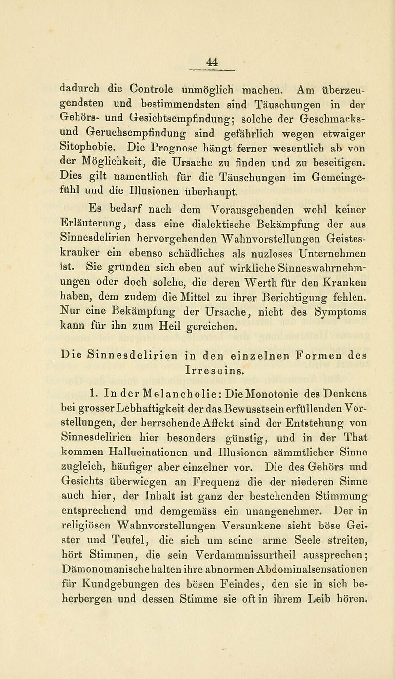 dadurch die Controle unmöglich machen. Am überzeu- gendsten und bestimmendsten sind Täuschungen in der Gehörs- und Gesichtsempfindung; solche der Geschmacks- und Geruchsempfindung sind gefährlich wegen etwaiger Sitophobie. Die Prognose hängt ferner wesentlich ab von der Möglichkeit, die Ursache zu finden und zu beseitigen. Dies gilt namentlich für die Täuschungen im Gemeinge- fühl und die Illusionen überhaupt. Es bedarf nach dem Vorausgehenden wohl keiner Erläuterung, dass eine dialektische Bekämpfung der aus Sinnesdelirien hervorgehenden Wahnvorstellungen Geistes- kranker ein ebenso schädliches als nuzloses Unternehmen ist. Sie gründen sich eben auf wirkliche Sinneswahrnehm- ungen oder doch solche, die deren Werth für den Kranken haben, dem zudem die Mittel zu ihrer Berichtigung fehlen. Nur eine Bekämpfung der Ursache, nicht des Symptoms kann für ihn zum Heil gereichen. Die Sinnesdelirien in den einzelnen Formen des Irreseins. 1. In der Melancholie: DieMonotonie des Denkens bei grosser Lebhaftigkeit der das Bewusstsein erfüllenden Vor- stellungen, der herrschende Affekt sind der Entstehung von Sinnesdelirien hier besonders günstig, und in der That kommen Hallucinationen und Illusionen sämmtlicher Sinne zugleich, häufiger aber einzelner vor. Die des Gehörs und Gesichts überwiegen an Frequenz die der niederen Sinne auch hier, der Inhalt ist ganz der bestehenden Stimmung entsprechend und demgemäss ein unangenehmer. Der in religiösen Wahnvorstellungen Versunkene sieht böse Gei- ster und Teufel, die sich um seine arme Seele streiten, hört Stimmen, die sein Verdammnissurtheil aussprechen; Dämonomanischehalten ihre abnormen Abdominalsensationen für Kundgebungen des bösen Feindes, den sie in sich be- herbergen und dessen Stimme sie oft in ihrem Leib hören.