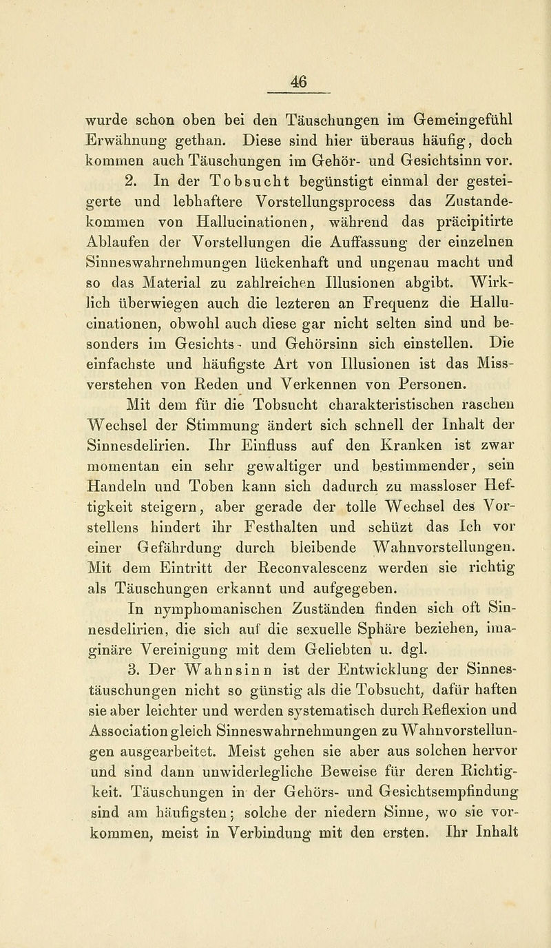 wurde schon oben bei den Täuschungen im Gemeingefühl Erwähnung gethan. Diese sind hier überaus häufig, doch kommen auch Täuschungen im Gehör- und Gesichtsinn vor. 2. In der Tobsucht begünstigt einmal der gestei- gerte und lebhaftere Vorstellungsprocess das Zustande- kommen von Hallucinationen, während das präcipitirte Ablaufen der Vorstellungen die Auffassung der einzelnen Sinneswahrnehmungen lückenhaft und ungenau macht und so das Material zu zahlreichen Illusionen abgibt. Wirk- lich überwiegen auch die lezteren an Frequenz die Hallu- cinationen, obwohl auch diese gar nicht selten sind und be- sonders im Gesichts- und Gehörsinn sich einstellen. Die einfachste und häufigste Art von Illusionen ist das Miss- verstehen von Reden und Verkennen von Personen. Mit dem für die Tobsucht charakteristischen raschen Wechsel der Stimmung ändert sich schnell der Inhalt der Sinnesdelirien. Ihr Einfluss auf den Kranken ist zwar momentan ein sehr gewaltiger und bestimmender, sein Handeln und Toben kann sich dadurch zu massloser Hef- tigkeit steigern, aber gerade der tolle Wechsel des Vor- stellens hindert ihr Festhalten und schüzt das Ich vor einer Gefährdung durch bleibende Wahnvorstellungen. Mit dem Eintritt der Reconvalescenz werden sie richtig als Täuschungen erkannt und aufgegeben. In nymphomanischen Zuständen finden sich oft Sin- nesdelirien, die sich auf die sexuelle Sphäre beziehen, ima- ginäre Vereinigung mit dem Geliebten u. dgl. 3. Der Wahnsinn ist der Entwicklung der Sinnes- täuschungen nicht so günstig als die Tobsucht, dafür haften sie aber leichter und werden systematisch durch Reflexion und Association gleich Sinneswahrnehmungen zu Wahnvorstellun- gen ausgearbeitet. Meist gehen sie aber aus solchen hervor und sind dann unwiderlegliche Beweise für deren Richtig- keit. Täuschungen in der Gehörs- und Gesichtsempfindung sind am häufigsten; solche der niedern Sinne, wo sie vor- kommen, meist in Verbindung mit den ersten. Ihr Inhalt