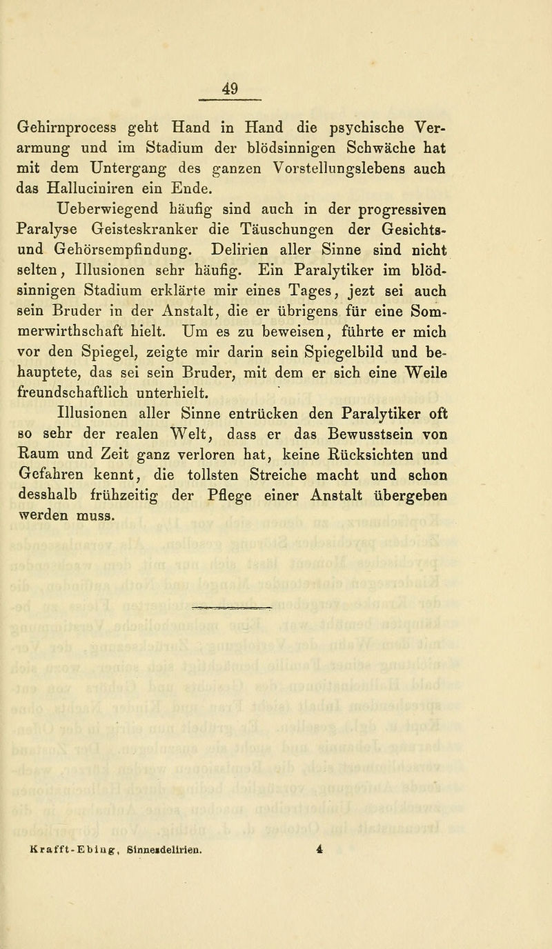 Gehirnprocess geht Hand in Hand die psychische Ver- armung und im Stadium der blödsinnigen Schwäche hat mit dem Untergang des ganzen Vorstellungslebens auch das Halluciniren ein Ende. Ueberwiegend häufig sind auch in der progressiven Paralyse Geisteskranker die Täuschungen der Gesichts- und Gehörsempfindung. Delirien aller Sinne sind nicht selten, Illusionen sehr häufig. Ein Paralytiker im blöd- sinnigen Stadium erklärte mir eines Tages, jezt sei auch sein Bruder in der Anstalt, die er übrigens für eine Som- merwirthschaft hielt. Um es zu beweisen, führte er mich vor den Spiegel, zeigte mir darin sein Spiegelbild und be- hauptete, das sei sein Bruder, mit dem er sich eine Weile freundschaftlich unterhielt. Illusionen aller Sinne entrücken den Paralytiker oft so sehr der realen Welt, dass er das Bewusstsein von Kaum und Zeit ganz verloren hat, keine Rücksichten und Gefahren kennt, die tollsten Streiche macht und schon desshalb frühzeitig der Pflege einer Anstalt übergeben werden muss. K r a f f t - E b i u g, Sinne«deilrien.